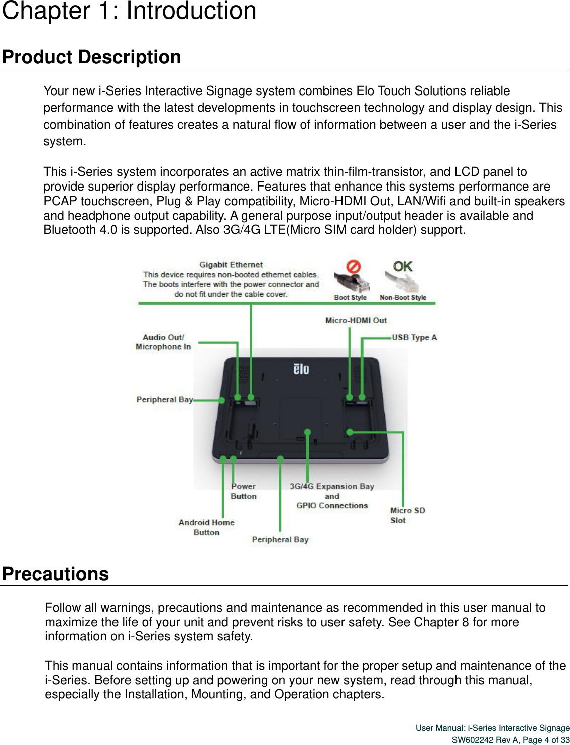  User Manual: i-Series Interactive Signage SW602242 Rev A, Page 4 of 33   Chapter 1: Introduction  Product Description  Your new i-Series Interactive Signage system combines Elo Touch Solutions reliable performance with the latest developments in touchscreen technology and display design. This combination of features creates a natural flow of information between a user and the i-Series system.  This i-Series system incorporates an active matrix thin-film-transistor, and LCD panel to provide superior display performance. Features that enhance this systems performance are PCAP touchscreen, Plug &amp; Play compatibility, Micro-HDMI Out, LAN/Wifi and built-in speakers and headphone output capability. A general purpose input/output header is available and Bluetooth 4.0 is supported. Also 3G/4G LTE(Micro SIM card holder) support.    Precautions  Follow all warnings, precautions and maintenance as recommended in this user manual to maximize the life of your unit and prevent risks to user safety. See Chapter 8 for more information on i-Series system safety.  This manual contains information that is important for the proper setup and maintenance of the i-Series. Before setting up and powering on your new system, read through this manual, especially the Installation, Mounting, and Operation chapters. 