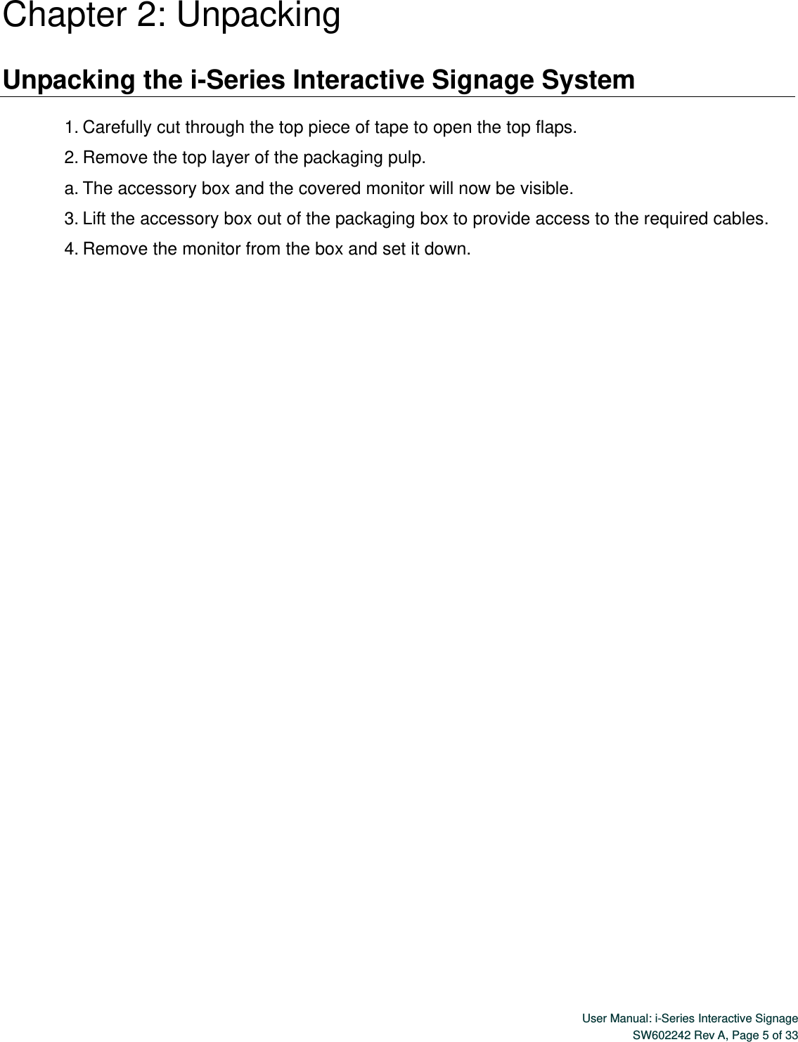  User Manual: i-Series Interactive Signage SW602242 Rev A, Page 5 of 33   Chapter 2: Unpacking  Unpacking the i-Series Interactive Signage System  1. Carefully cut through the top piece of tape to open the top flaps.   2. Remove the top layer of the packaging pulp. a. The accessory box and the covered monitor will now be visible. 3. Lift the accessory box out of the packaging box to provide access to the required cables. 4. Remove the monitor from the box and set it down.                                     