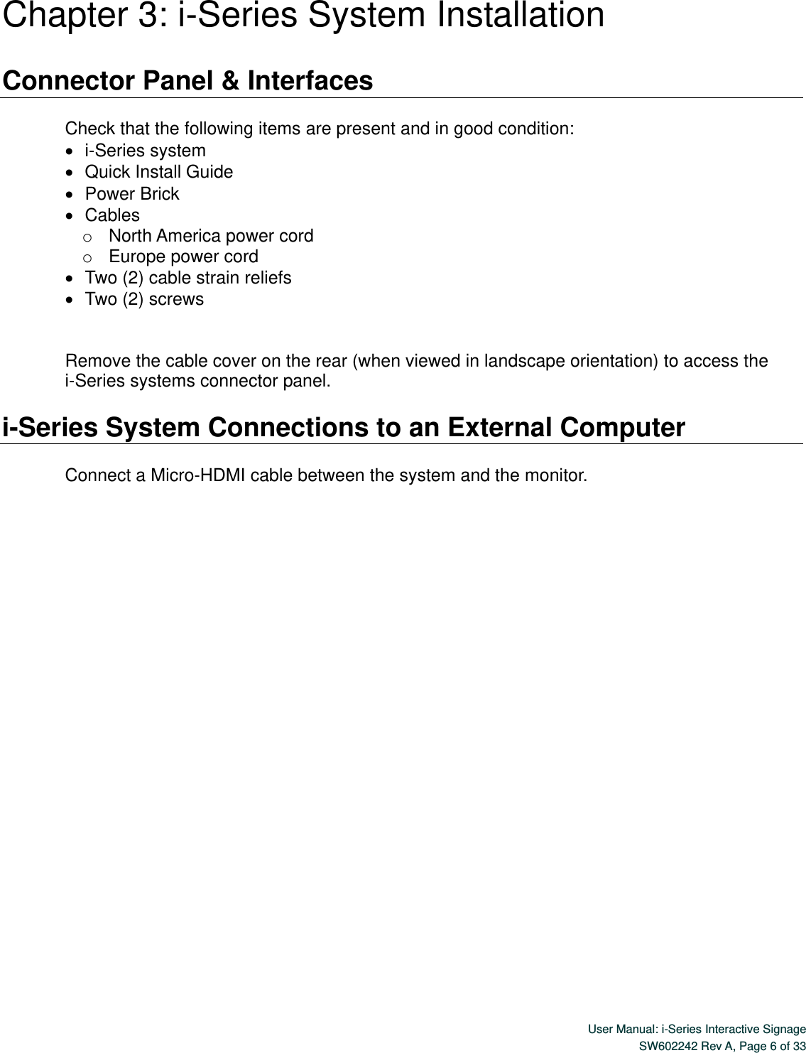  User Manual: i-Series Interactive Signage SW602242 Rev A, Page 6 of 33   Chapter 3: i-Series System Installation  Connector Panel &amp; Interfaces  Check that the following items are present and in good condition:    i-Series system    Quick Install Guide    Power Brick    Cables o  North America power cord o  Europe power cord    Two (2) cable strain reliefs    Two (2) screws   Remove the cable cover on the rear (when viewed in landscape orientation) to access the i-Series systems connector panel.   i-Series System Connections to an External Computer  Connect a Micro-HDMI cable between the system and the monitor.   