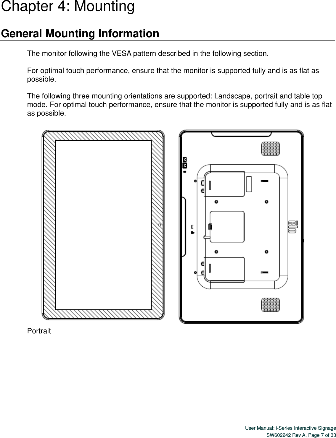  User Manual: i-Series Interactive Signage SW602242 Rev A, Page 7 of 33   Chapter 4: Mounting  General Mounting Information    The monitor following the VESA pattern described in the following section.    For optimal touch performance, ensure that the monitor is supported fully and is as flat as possible.  The following three mounting orientations are supported: Landscape, portrait and table top mode. For optimal touch performance, ensure that the monitor is supported fully and is as flat as possible.     Portrait 