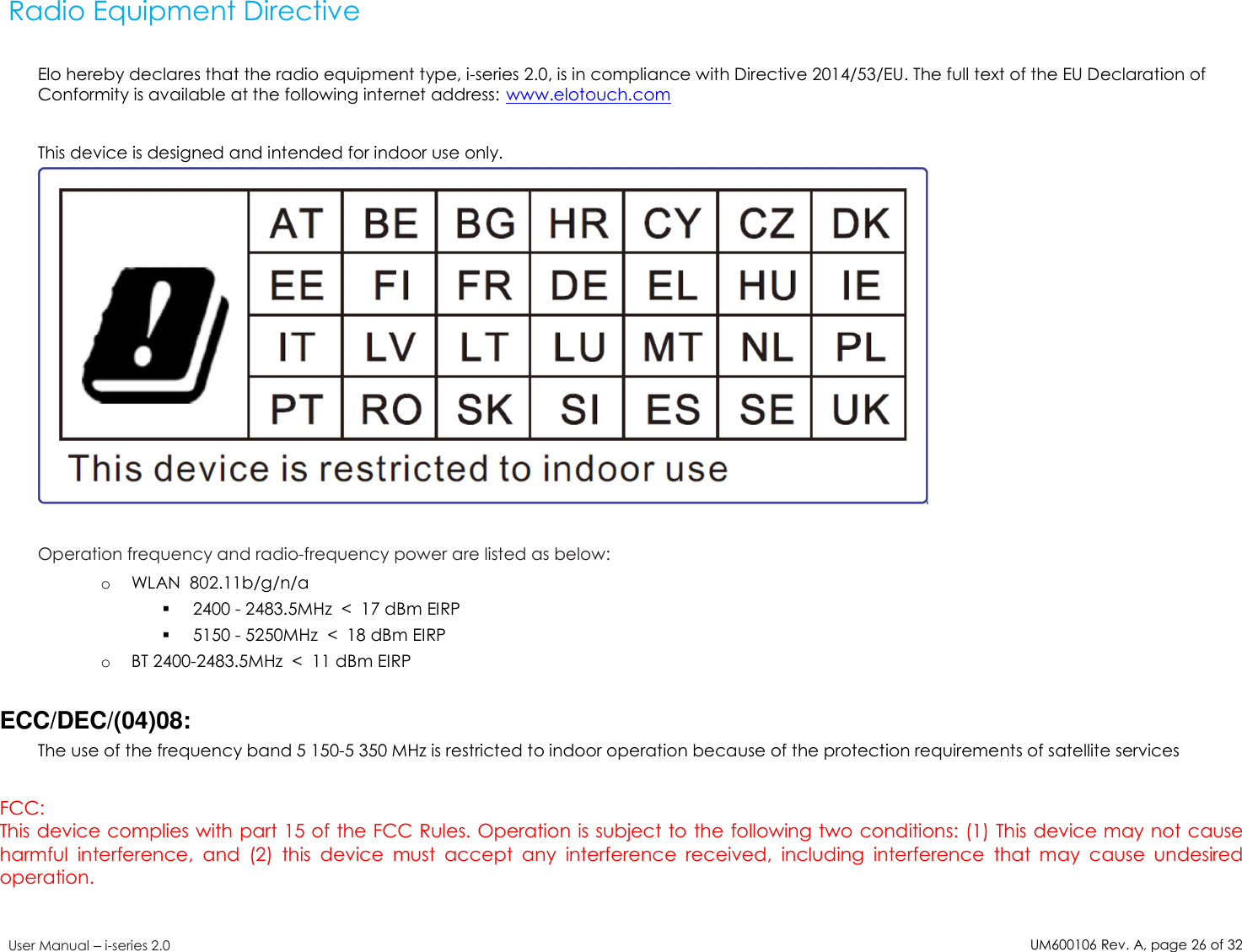 UM600106Rev. A, page26of32User Manual –i-series 2.0Radio Equipment DirectiveElo hereby declares that the radio equipment type, i-series 2.0, is in compliance with Directive 2014/53/EU. The full text of the EU Declaration ofConformity is available at the following internet address: www.elotouch.comThis device is designed and intended for indoor use only.Operation frequency and radio-frequency power are listed as below:oWLAN 802.11b/g/n/a2400 - 2483.5MHz &lt; 17 dBm EIRP5150 - 5250MHz &lt; 18 dBm EIRPoBT 2400-2483.5MHz &lt; 11 dBm EIRPECC/DEC/(04)08:The use of the frequency band 5 150-5 350 MHz is restricted to indoor operation because of the protection requirements of satellite servicesFCC:This device complies with part 15 of the FCC Rules. Operation is subject to the following two conditions: (1) This device may not causeharmful interference, and (2) this device must accept any interference received, including interference that may cause undesiredoperation.