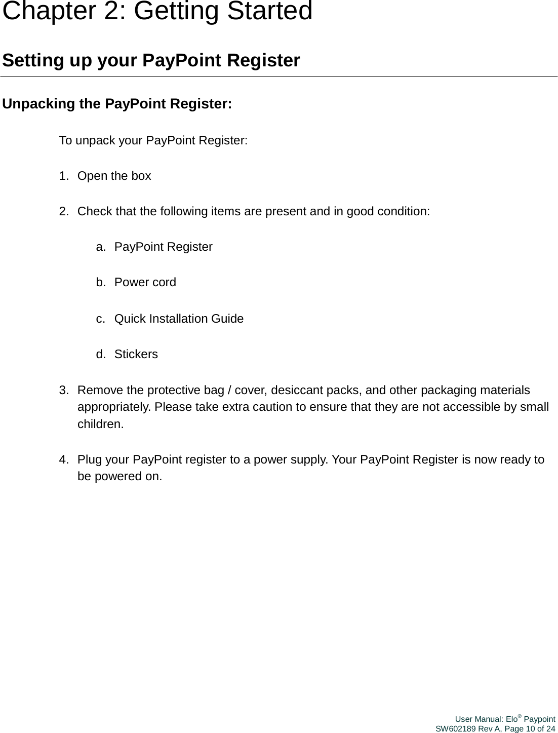 User Manual: Elo® PaypointSW602189 Rev A, Page 10 of 24Chapter 2: Getting Started Setting up your PayPoint Register Unpacking the PayPoint Register: To unpack your PayPoint Register: 1.  Open the box 2.  Check that the following items are present and in good condition: a.  PayPoint Register b.  Power cord c.  Quick Installation Guide d.  Stickers 3.  Remove the protective bag / cover, desiccant packs, and other packaging materials appropriately. Please take extra caution to ensure that they are not accessible by small children. 4.  Plug your PayPoint register to a power supply. Your PayPoint Register is now ready to be powered on. 