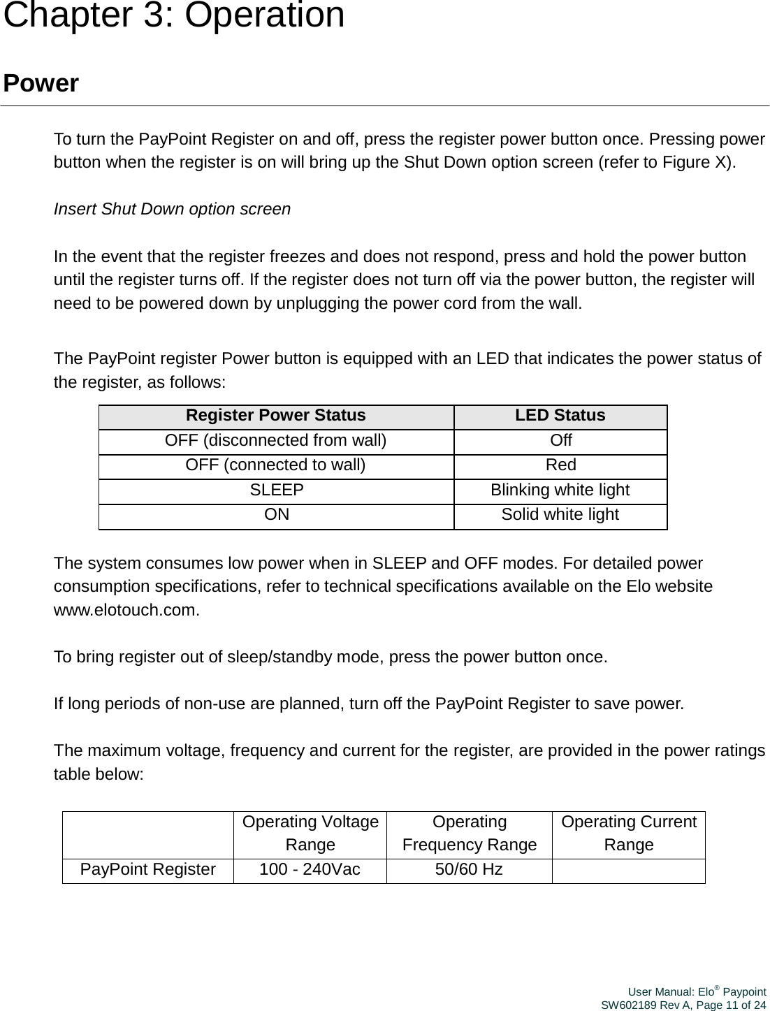 User Manual: Elo® PaypointSW602189 Rev A, Page 11 of 24Chapter 3: Operation Power To turn the PayPoint Register on and off, press the register power button once. Pressing power button when the register is on will bring up the Shut Down option screen (refer to Figure X). Insert Shut Down option screen In the event that the register freezes and does not respond, press and hold the power button until the register turns off. If the register does not turn off via the power button, the register will need to be powered down by unplugging the power cord from the wall. The PayPoint register Power button is equipped with an LED that indicates the power status of the register, as follows: Register Power Status LED Status OFF (disconnected from wall) Off OFF (connected to wall)  Red SLEEP Blinking white light ON Solid white light The system consumes low power when in SLEEP and OFF modes. For detailed power consumption specifications, refer to technical specifications available on the Elo website www.elotouch.com. To bring register out of sleep/standby mode, press the power button once. If long periods of non-use are planned, turn off the PayPoint Register to save power. The maximum voltage, frequency and current for the register, are provided in the power ratings table below: Operating VoltageRange Operating Frequency Range Operating CurrentRange PayPoint Register  100 - 240Vac  50/60 Hz  