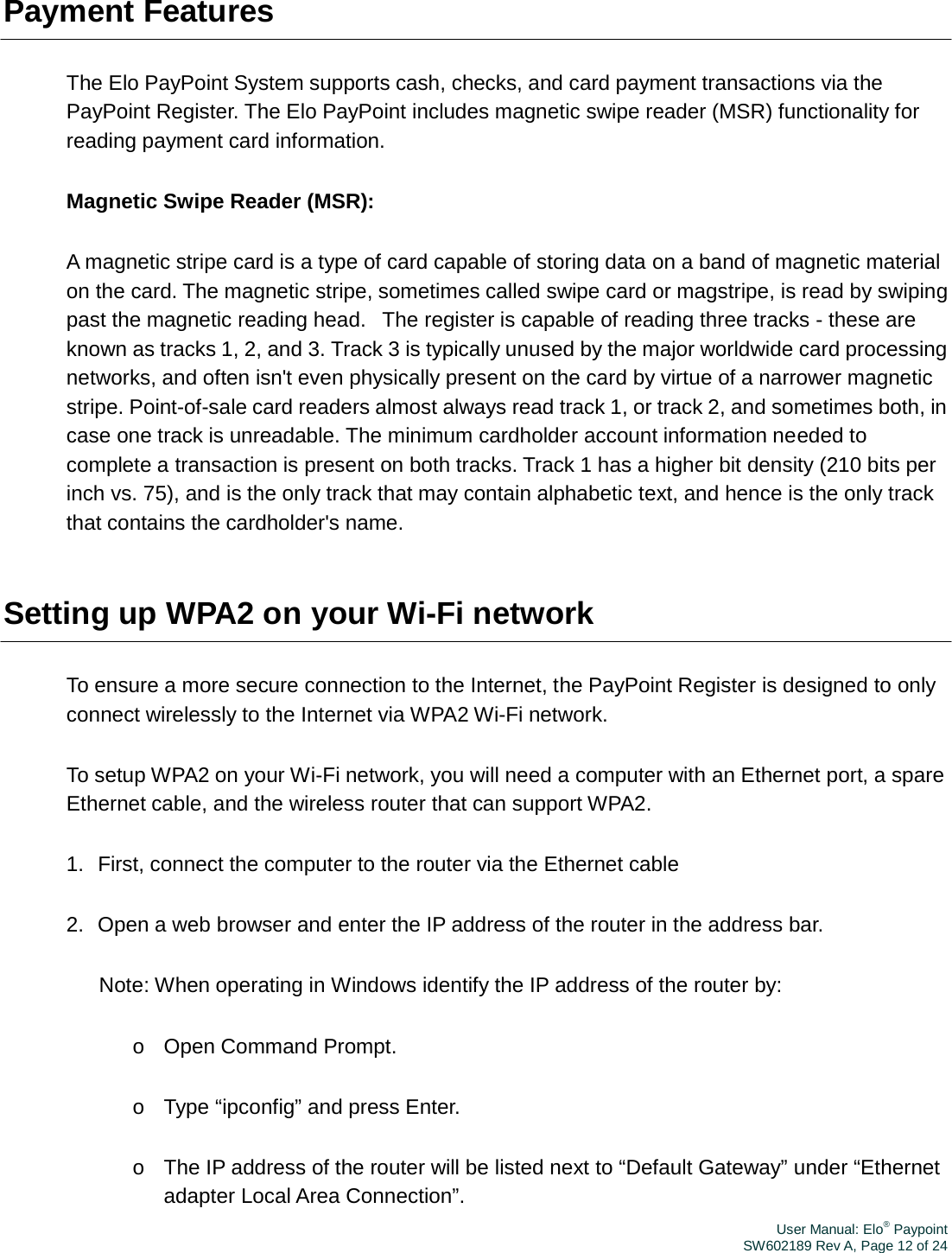 User Manual: Elo® PaypointSW602189 Rev A, Page 12 of 24Payment Features The Elo PayPoint System supports cash, checks, and card payment transactions via the PayPoint Register. The Elo PayPoint includes magnetic swipe reader (MSR) functionality for reading payment card information. Magnetic Swipe Reader (MSR): A magnetic stripe card is a type of card capable of storing data on a band of magnetic material on the card. The magnetic stripe, sometimes called swipe card or magstripe, is read by swiping past the magnetic reading head.   The register is capable of reading three tracks - these are known as tracks 1, 2, and 3. Track 3 is typically unused by the major worldwide card processing networks, and often isn&apos;t even physically present on the card by virtue of a narrower magnetic stripe. Point-of-sale card readers almost always read track 1, or track 2, and sometimes both, in case one track is unreadable. The minimum cardholder account information needed to complete a transaction is present on both tracks. Track 1 has a higher bit density (210 bits per inch vs. 75), and is the only track that may contain alphabetic text, and hence is the only track that contains the cardholder&apos;s name. Setting up WPA2 on your Wi-Fi network To ensure a more secure connection to the Internet, the PayPoint Register is designed to only connect wirelessly to the Internet via WPA2 Wi-Fi network. To setup WPA2 on your Wi-Fi network, you will need a computer with an Ethernet port, a spare Ethernet cable, and the wireless router that can support WPA2. 1.  First, connect the computer to the router via the Ethernet cable 2.  Open a web browser and enter the IP address of the router in the address bar. Note: When operating in Windows identify the IP address of the router by: o  Open Command Prompt. o  Type “ipconfig” and press Enter. o  The IP address of the router will be listed next to “Default Gateway” under “Ethernet adapter Local Area Connection”. 