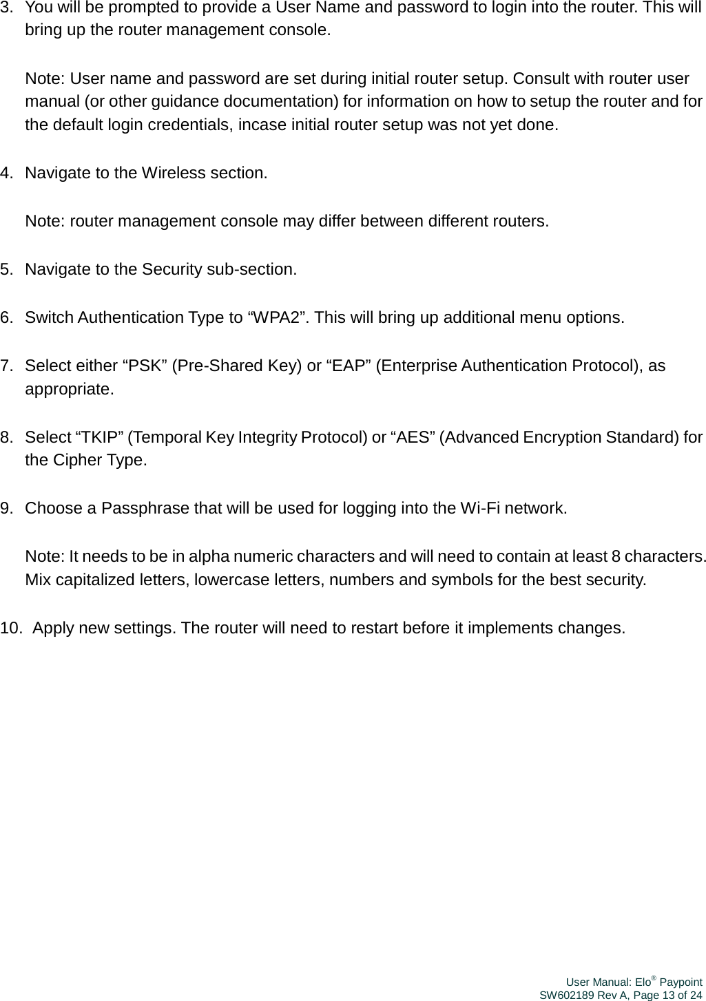 User Manual: Elo® PaypointSW602189 Rev A, Page 13 of 243.  You will be prompted to provide a User Name and password to login into the router. This will bring up the router management console. Note: User name and password are set during initial router setup. Consult with router user manual (or other guidance documentation) for information on how to setup the router and for the default login credentials, incase initial router setup was not yet done. 4.  Navigate to the Wireless section. Note: router management console may differ between different routers. 5.  Navigate to the Security sub-section. 6.  Switch Authentication Type to “WPA2”. This will bring up additional menu options. 7.  Select either “PSK” (Pre-Shared Key) or “EAP” (Enterprise Authentication Protocol), as appropriate. 8.  Select “TKIP” (Temporal Key Integrity Protocol) or “AES” (Advanced Encryption Standard) for the Cipher Type. 9.  Choose a Passphrase that will be used for logging into the Wi-Fi network. Note: It needs to be in alpha numeric characters and will need to contain at least 8 characters. Mix capitalized letters, lowercase letters, numbers and symbols for the best security. 10.  Apply new settings. The router will need to restart before it implements changes. 