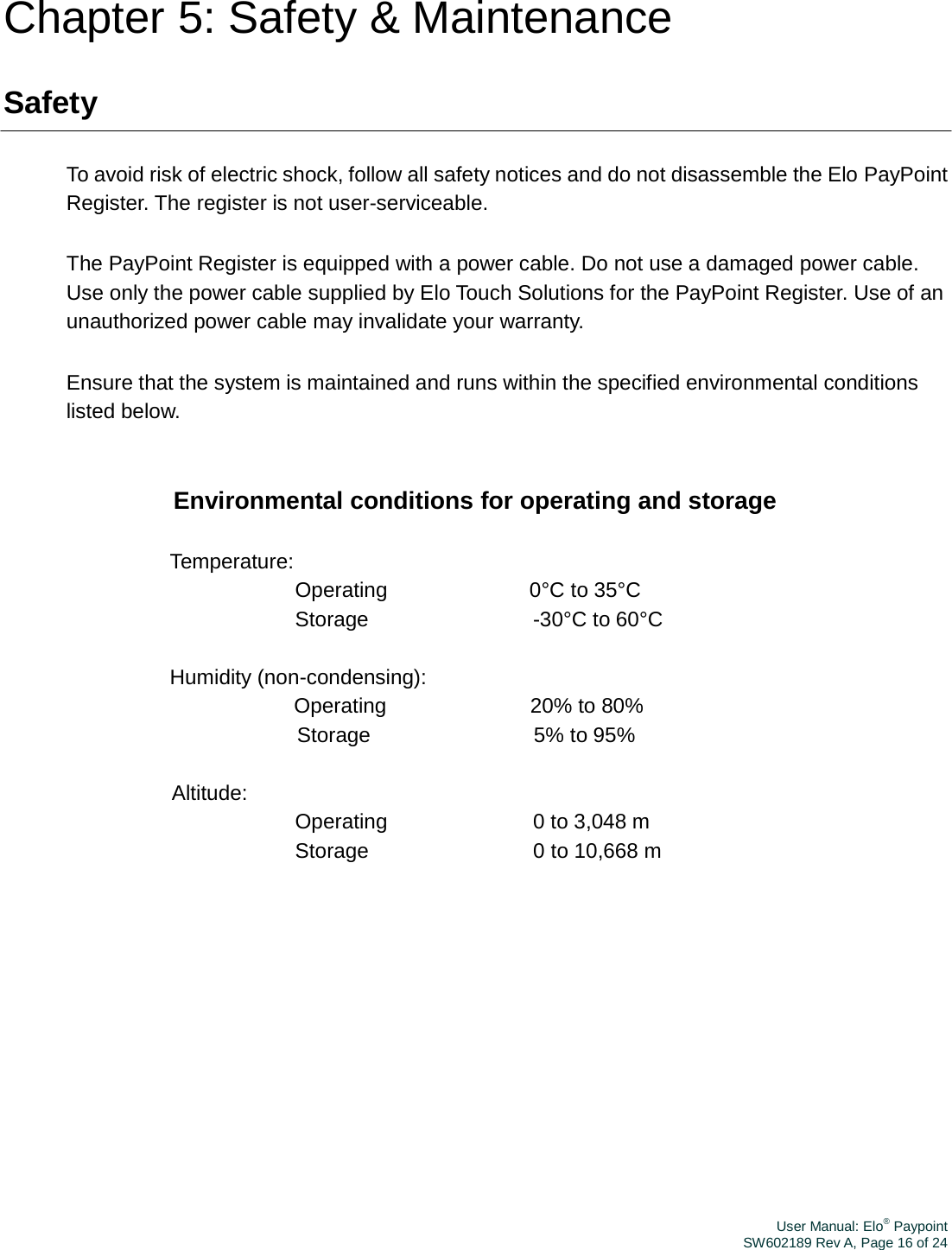 User Manual: Elo® PaypointSW602189 Rev A, Page 16 of 24Chapter 5: Safety &amp; Maintenance Safety To avoid risk of electric shock, follow all safety notices and do not disassemble the Elo PayPoint Register. The register is not user-serviceable. The PayPoint Register is equipped with a power cable. Do not use a damaged power cable. Use only the power cable supplied by Elo Touch Solutions for the PayPoint Register. Use of an unauthorized power cable may invalidate your warranty. Ensure that the system is maintained and runs within the specified environmental conditions listed below. Environmental conditions for operating and storage Temperature: Operating 0°C to 35°C Storage  -30°C to 60°C Humidity (non-condensing): Operating 20% to 80% Storage  5% to 95% Altitude: Operating  0 to 3,048 m Storage  0 to 10,668 m 