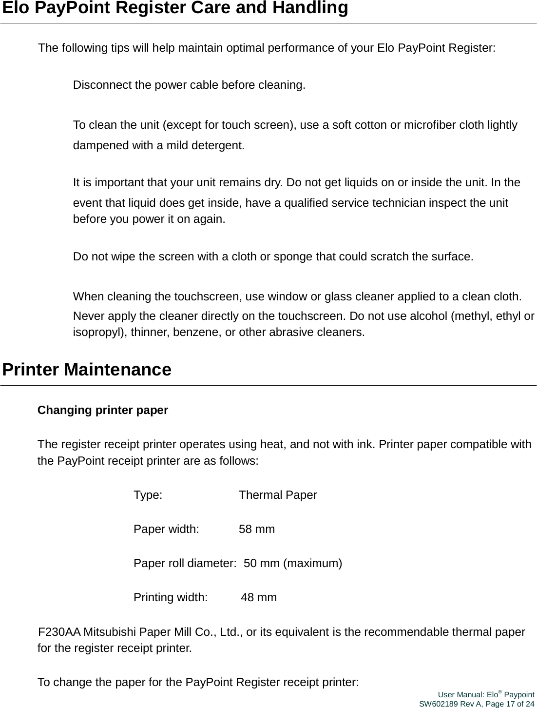 User Manual: Elo® PaypointSW602189 Rev A, Page 17 of 24Elo PayPoint Register Care and Handling The following tips will help maintain optimal performance of your Elo PayPoint Register: 　 Disconnect the power cable before cleaning. 　 To clean the unit (except for touch screen), use a soft cotton or microfiber cloth lightly dampened with a mild detergent. 　 It is important that your unit remains dry. Do not get liquids on or inside the unit. In the event that liquid does get inside, have a qualified service technician inspect the unit before you power it on again. 　 Do not wipe the screen with a cloth or sponge that could scratch the surface. 　 When cleaning the touchscreen, use window or glass cleaner applied to a clean cloth. Never apply the cleaner directly on the touchscreen. Do not use alcohol (methyl, ethyl or isopropyl), thinner, benzene, or other abrasive cleaners. Printer Maintenance Changing printer paper The register receipt printer operates using heat, and not with ink. Printer paper compatible with the PayPoint receipt printer are as follows: Type: Thermal Paper Paper width:  58 mm Paper roll diameter:  50 mm (maximum) Printing width:  48 mm F230AA Mitsubishi Paper Mill Co., Ltd., or its equivalent is the recommendable thermal paper for the register receipt printer. To change the paper for the PayPoint Register receipt printer: 