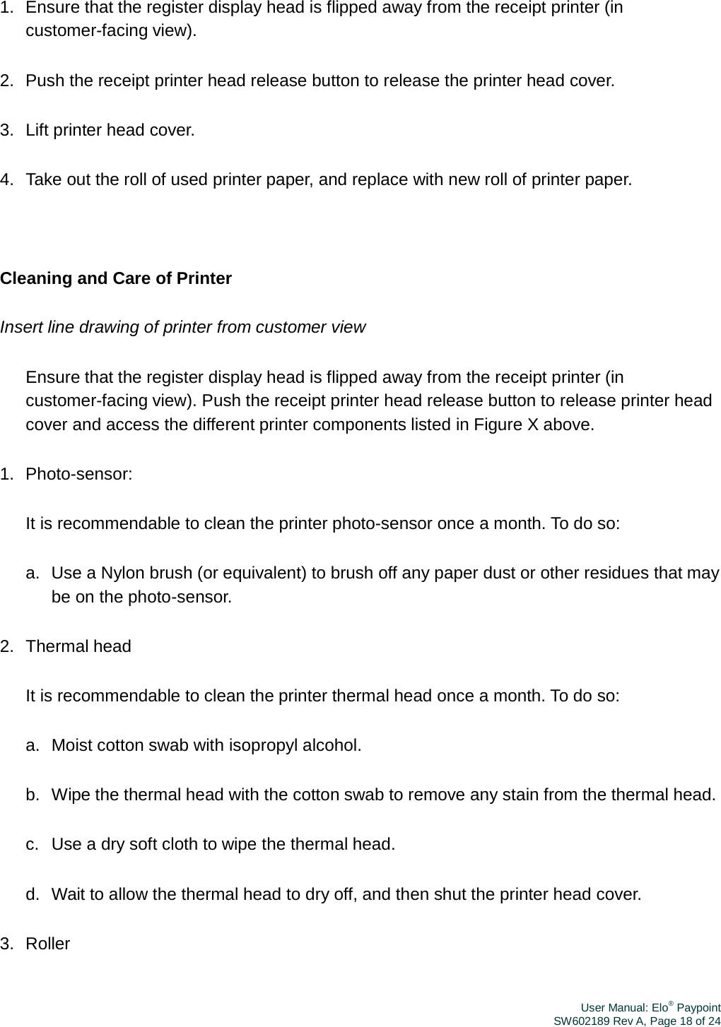 User Manual: Elo® PaypointSW602189 Rev A, Page 18 of 241.  Ensure that the register display head is flipped away from the receipt printer (in customer-facing view). 2.  Push the receipt printer head release button to release the printer head cover. 3.  Lift printer head cover. 4.  Take out the roll of used printer paper, and replace with new roll of printer paper. Cleaning and Care of Printer Insert line drawing of printer from customer view Ensure that the register display head is flipped away from the receipt printer (in customer-facing view). Push the receipt printer head release button to release printer head cover and access the different printer components listed in Figure X above. 1.  Photo-sensor: It is recommendable to clean the printer photo-sensor once a month. To do so: a.  Use a Nylon brush (or equivalent) to brush off any paper dust or other residues that may be on the photo-sensor. 2.  Thermal head It is recommendable to clean the printer thermal head once a month. To do so: a.  Moist cotton swab with isopropyl alcohol. b.  Wipe the thermal head with the cotton swab to remove any stain from the thermal head. c.   Use a dry soft cloth to wipe the thermal head. d.  Wait to allow the thermal head to dry off, and then shut the printer head cover. 3.  Roller 