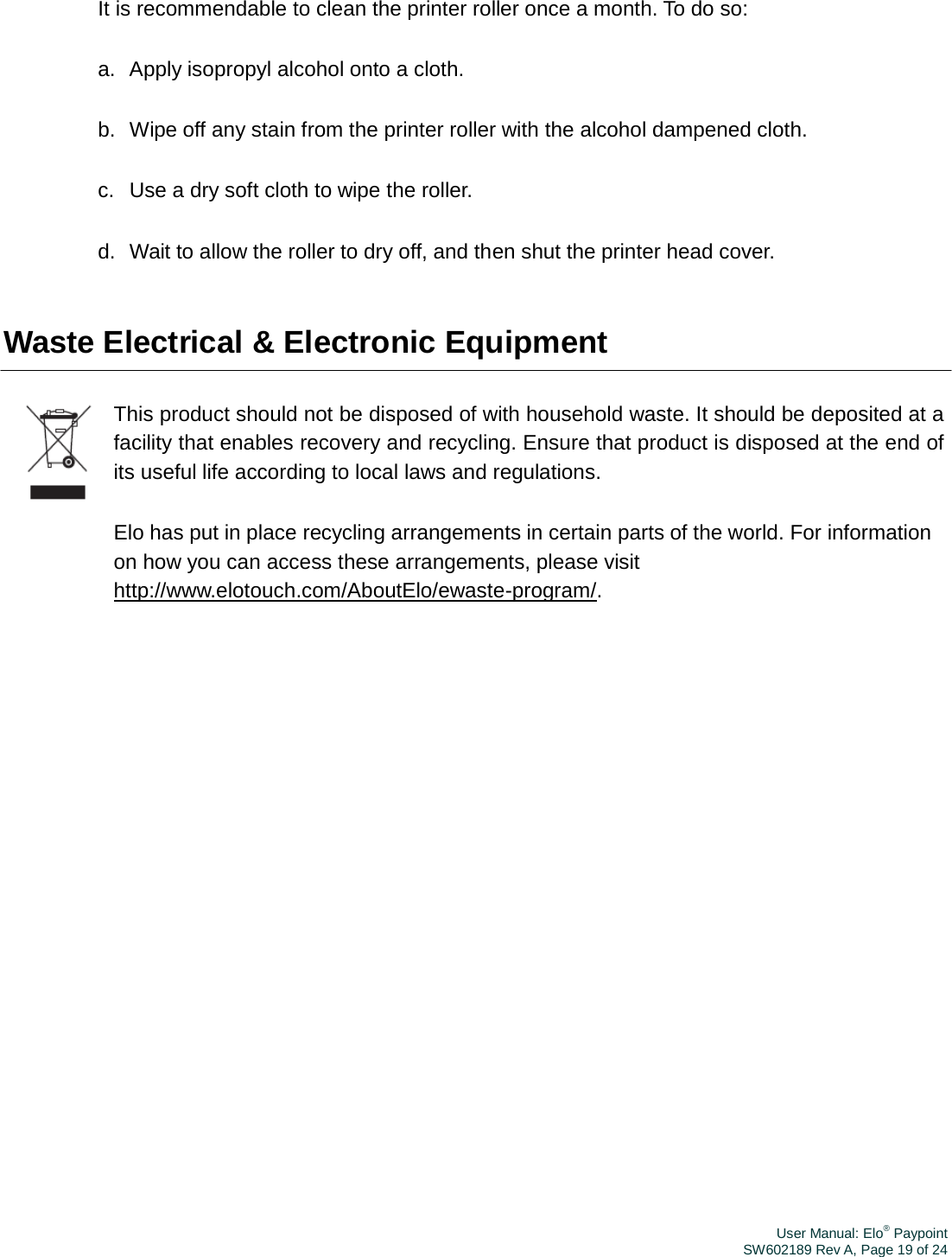 User Manual: Elo® PaypointSW602189 Rev A, Page 19 of 24It is recommendable to clean the printer roller once a month. To do so: a.  Apply isopropyl alcohol onto a cloth. b.  Wipe off any stain from the printer roller with the alcohol dampened cloth. c.   Use a dry soft cloth to wipe the roller. d.  Wait to allow the roller to dry off, and then shut the printer head cover. Waste Electrical &amp; Electronic Equipment This product should not be disposed of with household waste. It should be deposited at a facility that enables recovery and recycling. Ensure that product is disposed at the end of its useful life according to local laws and regulations. Elo has put in place recycling arrangements in certain parts of the world. For information on how you can access these arrangements, please visit http://www.elotouch.com/AboutElo/ewaste-program/. 