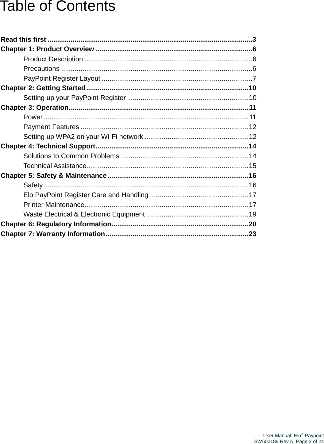 User Manual: Elo® PaypointSW602189 Rev A, Page 2 of 24Table of Contents Read this first ..........................................................................................................3 Chapter 1: Product Overview .................................................................................6 Product Description .......................................................................................6 Precautions ...................................................................................................6 PayPoint Register Layout ..............................................................................7 Chapter 2: Getting Started ....................................................................................10 Setting up your PayPoint Register ...............................................................10 Chapter 3: Operation............................................................................................. 11 Power .......................................................................................................... 11 Payment Features .......................................................................................12 Setting up WPA2 on your Wi-Fi network ......................................................12 Chapter 4: Technical Support ...............................................................................14 Solutions to Common Problems ..................................................................14 Technical Assistance....................................................................................15 Chapter 5: Safety &amp; Maintenance .........................................................................16 Safety ..........................................................................................................16 Elo PayPoint Register Care and Handling ...................................................17 Printer Maintenance.....................................................................................17 Waste Electrical &amp; Electronic Equipment .....................................................19 Chapter 6: Regulatory Information.......................................................................20 Chapter 7: Warranty Information ..........................................................................23 