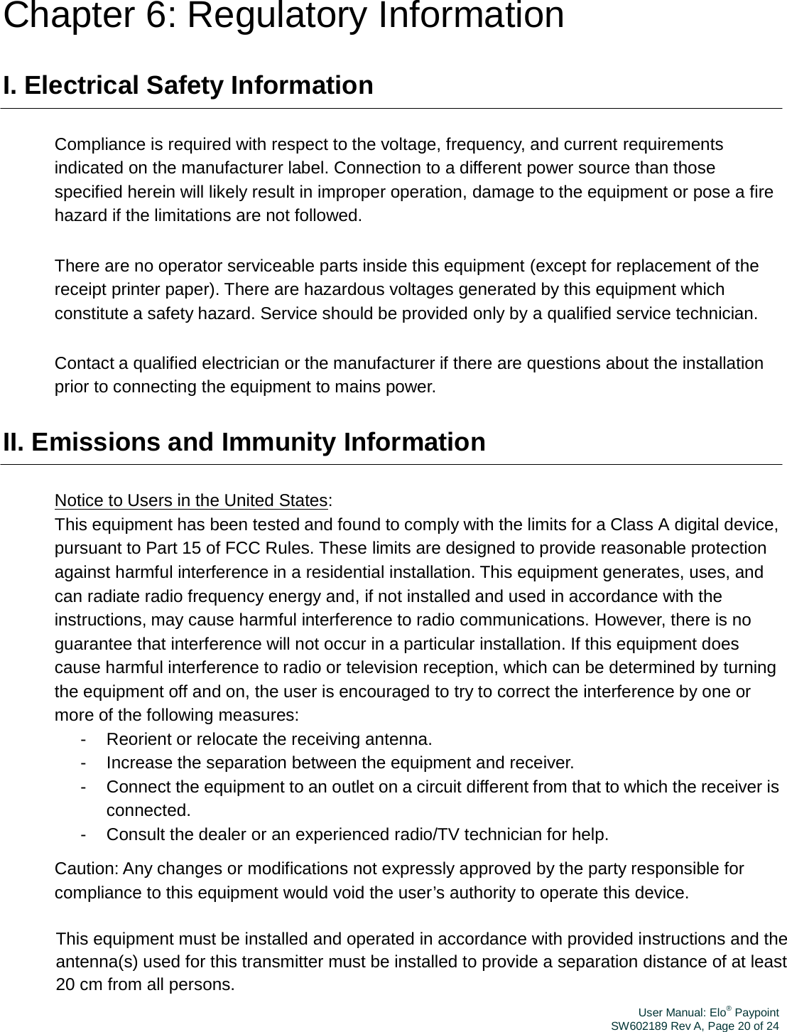 User Manual: Elo® PaypointSW602189 Rev A, Page 20 of 24Chapter 6: Regulatory Information I. Electrical Safety Information Compliance is required with respect to the voltage, frequency, and current requirements indicated on the manufacturer label. Connection to a different power source than those specified herein will likely result in improper operation, damage to the equipment or pose a fire hazard if the limitations are not followed. There are no operator serviceable parts inside this equipment (except for replacement of the receipt printer paper). There are hazardous voltages generated by this equipment which constitute a safety hazard. Service should be provided only by a qualified service technician. Contact a qualified electrician or the manufacturer if there are questions about the installation prior to connecting the equipment to mains power. II. Emissions and Immunity Information Notice to Users in the United States: This equipment has been tested and found to comply with the limits for a Class A digital device, pursuant to Part 15 of FCC Rules. These limits are designed to provide reasonable protection against harmful interference in a residential installation. This equipment generates, uses, and can radiate radio frequency energy and, if not installed and used in accordance with the instructions, may cause harmful interference to radio communications. However, there is no guarantee that interference will not occur in a particular installation. If this equipment does cause harmful interference to radio or television reception, which can be determined by turning the equipment off and on, the user is encouraged to try to correct the interference by one or more of the following measures: -  Reorient or relocate the receiving antenna. -  Increase the separation between the equipment and receiver. -  Connect the equipment to an outlet on a circuit different from that to which the receiver is connected. -  Consult the dealer or an experienced radio/TV technician for help. Caution: Any changes or modifications not expressly approved by the party responsible for compliance to this equipment would void the user’s authority to operate this device. This equipment must be installed and operated in accordance with provided instructions and the antenna(s) used for this transmitter must be installed to provide a separation distance of at least 20 cm from all persons. 