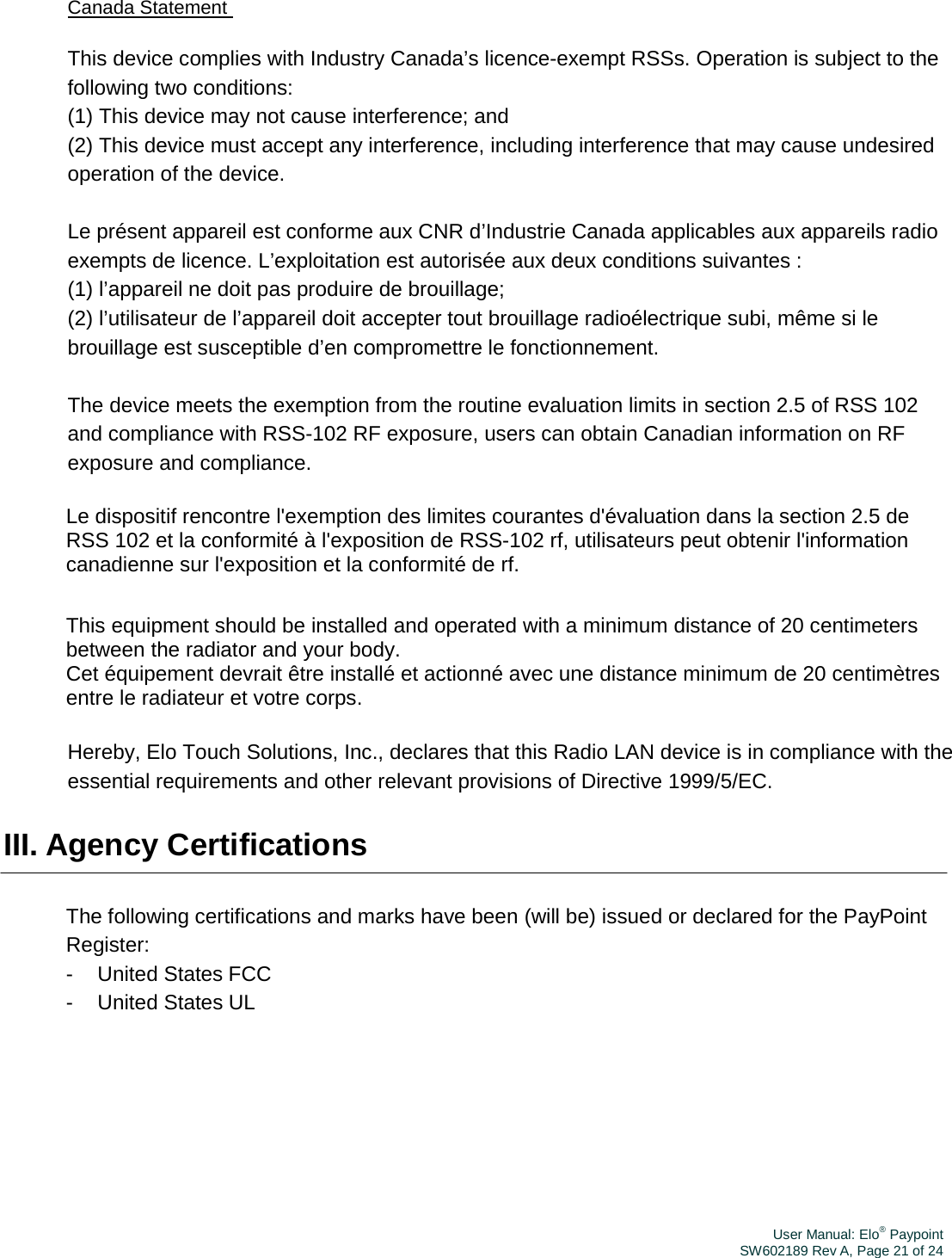 User Manual: Elo® PaypointSW602189 Rev A, Page 21 of 24Canada Statement This device complies with Industry Canada’s licence-exempt RSSs. Operation is subject to the following two conditions:  (1) This device may not cause interference; and  (2) This device must accept any interference, including interference that may cause undesired operation of the device.   Le présent appareil est conforme aux CNR d’Industrie Canada applicables aux appareils radio exempts de licence. L’exploitation est autorisée aux deux conditions suivantes :  (1) l’appareil ne doit pas produire de brouillage;  (2) l’utilisateur de l’appareil doit accepter tout brouillage radioélectrique subi, même si le brouillage est susceptible d’en compromettre le fonctionnement.   The device meets the exemption from the routine evaluation limits in section 2.5 of RSS 102 and compliance with RSS-102 RF exposure, users can obtain Canadian information on RF exposure and compliance.  Le dispositif rencontre l&apos;exemption des limites courantes d&apos;évaluation dans la section 2.5 de RSS 102 et la conformité à l&apos;exposition de RSS-102 rf, utilisateurs peut obtenir l&apos;information canadienne sur l&apos;exposition et la conformité de rf.  This equipment should be installed and operated with a minimum distance of 20 centimeters between the radiator and your body.  Cet équipement devrait être installé et actionné avec une distance minimum de 20 centimètres entre le radiateur et votre corps.  Hereby, Elo Touch Solutions, Inc., declares that this Radio LAN device is in compliance with the essential requirements and other relevant provisions of Directive 1999/5/EC.  III. Agency Certifications The following certifications and marks have been  (will be) issued or declared for the PayPoint Register: - United States FCC - United States UL 