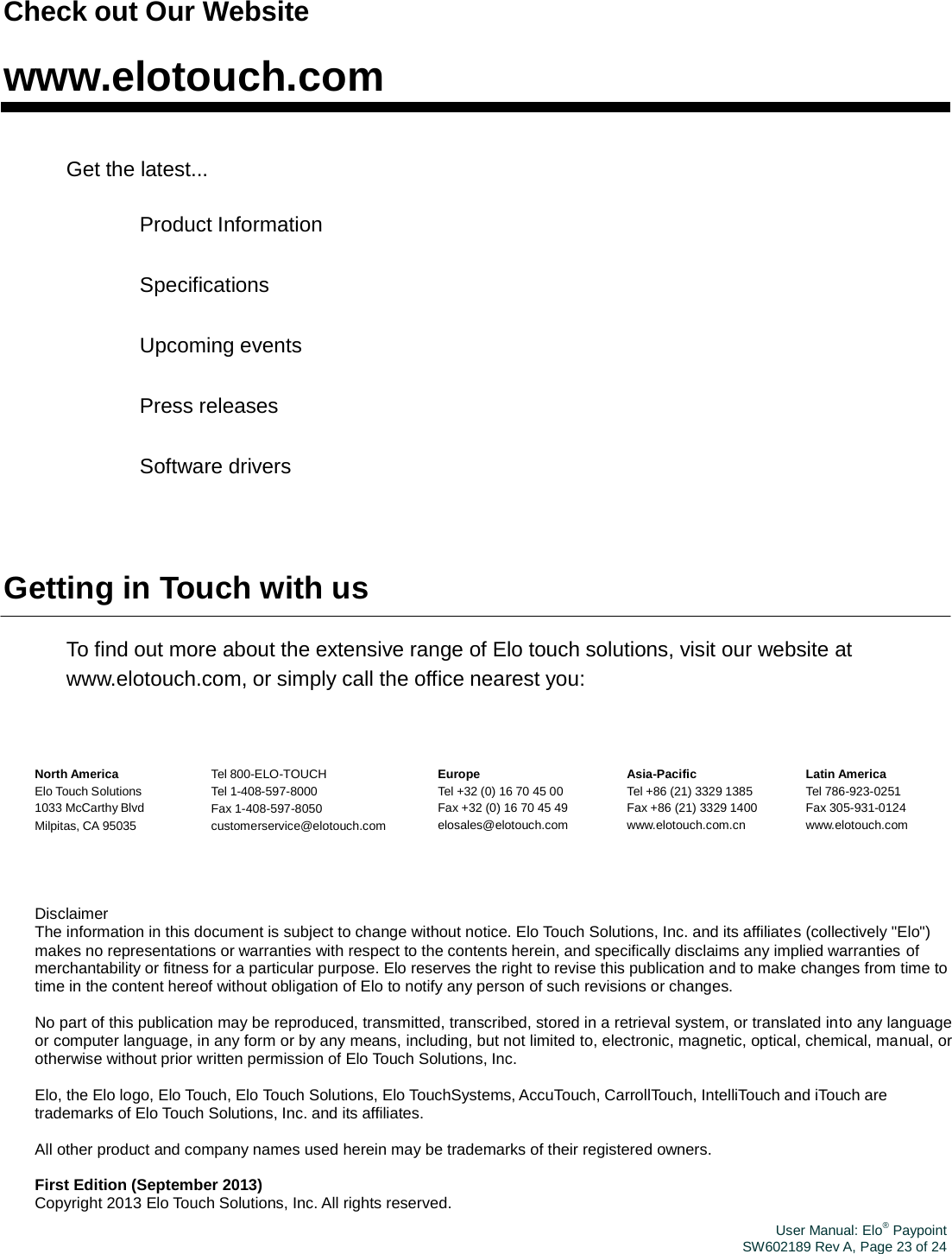 User Manual: Elo® PaypointSW602189 Rev A, Page 23 of 24Check out Our Website www.elotouch.com Get the latest... 　 Product Information 　 Specifications 　 Upcoming events 　 Press releases 　 Software drivers Getting in Touch with us To find out more about the extensive range of Elo touch solutions, visit our website at www.elotouch.com, or simply call the office nearest you: North America Elo Touch Solutions 1033 McCarthy Blvd Milpitas, CA 95035 Tel 800-ELO-TOUCH Tel 1-408-597-8000 Fax 1-408-597-8050 customerservice@elotouch.com Europe Tel +32 (0) 16 70 45 00 Fax +32 (0) 16 70 45 49 elosales@elotouch.com Asia-Pacific Tel +86 (21) 3329 1385 Fax +86 (21) 3329 1400 www.elotouch.com.cn Latin America Tel 786-923-0251 Fax 305-931-0124 www.elotouch.com Disclaimer The information in this document is subject to change without notice. Elo Touch Solutions, Inc. and its affiliates (collectively &quot;Elo&quot;) makes no representations or warranties with respect to the contents herein, and specifically disclaims any implied warranties of merchantability or fitness for a particular purpose. Elo reserves the right to revise this publication and to make changes from time to time in the content hereof without obligation of Elo to notify any person of such revisions or changes. No part of this publication may be reproduced, transmitted, transcribed, stored in a retrieval system, or translated into any language or computer language, in any form or by any means, including, but not limited to, electronic, magnetic, optical, chemical, manual, or otherwise without prior written permission of Elo Touch Solutions, Inc. Elo, the Elo logo, Elo Touch, Elo Touch Solutions, Elo TouchSystems, AccuTouch, CarrollTouch, IntelliTouch and iTouch are trademarks of Elo Touch Solutions, Inc. and its affiliates. All other product and company names used herein may be trademarks of their registered owners. First Edition (September 2013) Copyright 2013 Elo Touch Solutions, Inc. All rights reserved. 