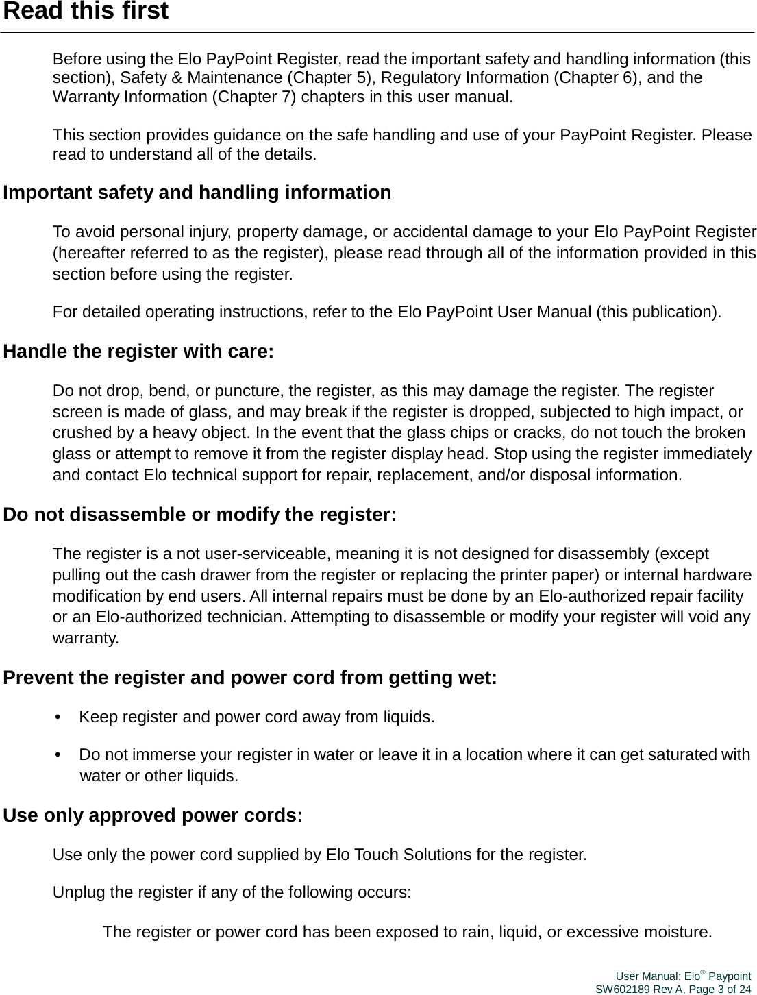 User Manual: Elo® PaypointSW602189 Rev A, Page 3 of 24Read this first Before using the Elo PayPoint Register, read the important safety and handling information (this section), Safety &amp; Maintenance (Chapter 5), Regulatory Information (Chapter 6), and the Warranty Information (Chapter 7) chapters in this user manual. This section provides guidance on the safe handling and use of your PayPoint Register. Please read to understand all of the details. Important safety and handling information To avoid personal injury, property damage, or accidental damage to your Elo PayPoint Register (hereafter referred to as the register), please read through all of the information provided in this section before using the register. For detailed operating instructions, refer to the Elo PayPoint User Manual (this publication). Handle the register with care: Do not drop, bend, or puncture, the register, as this may damage the register. The register screen is made of glass, and may break if the register is dropped, subjected to high impact, or crushed by a heavy object. In the event that the glass chips or cracks, do not touch the broken glass or attempt to remove it from the register display head. Stop using the register immediately and contact Elo technical support for repair, replacement, and/or disposal information. Do not disassemble or modify the register: The register is a not user-serviceable, meaning it is not designed for disassembly (except pulling out the cash drawer from the register or replacing the printer paper) or internal hardware modification by end users. All internal repairs must be done by an Elo-authorized repair facility or an Elo-authorized technician. Attempting to disassemble or modify your register will void any warranty. Prevent the register and power cord from getting wet: •  Keep register and power cord away from liquids. •  Do not immerse your register in water or leave it in a location where it can get saturated with water or other liquids. Use only approved power cords: Use only the power cord supplied by Elo Touch Solutions for the register. Unplug the register if any of the following occurs: 　 The register or power cord has been exposed to rain, liquid, or excessive moisture. 