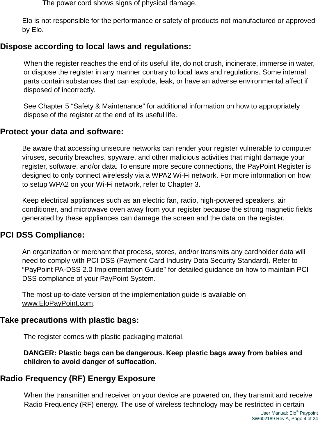 User Manual: Elo® PaypointSW602189 Rev A, Page 4 of 24　 The power cord shows signs of physical damage. Elo is not responsible for the performance or safety of products not manufactured or approved by Elo. Dispose according to local laws and regulations: When the register reaches the end of its useful life, do not crush, incinerate, immerse in water, or dispose the register in any manner contrary to local laws and regulations. Some internal parts contain substances that can explode, leak, or have an adverse environmental affect if disposed of incorrectly. See Chapter 5 “Safety &amp; Maintenance” for additional information on how to appropriately dispose of the register at the end of its useful life. Protect your data and software: Be aware that accessing unsecure networks can render your register vulnerable to computer viruses, security breaches, spyware, and other malicious activities that might damage your register, software, and/or data. To ensure more secure connections, the PayPoint Register is designed to only connect wirelessly via a WPA2 Wi-Fi network. For more information on how to setup WPA2 on your Wi-Fi network, refer to Chapter 3. Keep electrical appliances such as an electric fan, radio, high-powered speakers, air conditioner, and microwave oven away from your register because the strong magnetic fields generated by these appliances can damage the screen and the data on the register. PCI DSS Compliance: An organization or merchant that process, stores, and/or transmits any cardholder data will need to comply with PCI DSS (Payment Card Industry Data Security Standard). Refer to “PayPoint PA-DSS 2.0 Implementation Guide” for detailed guidance on how to maintain PCI DSS compliance of your PayPoint System. The most up-to-date version of the implementation guide is available on www.EloPayPoint.com. Take precautions with plastic bags: The register comes with plastic packaging material. DANGER: Plastic bags can be dangerous. Keep plastic bags away from babies and children to avoid danger of suffocation. Radio Frequency (RF) Energy Exposure When the transmitter and receiver on your device are powered on, they transmit and receive Radio Frequency (RF) energy. The use of wireless technology may be restricted in certain 