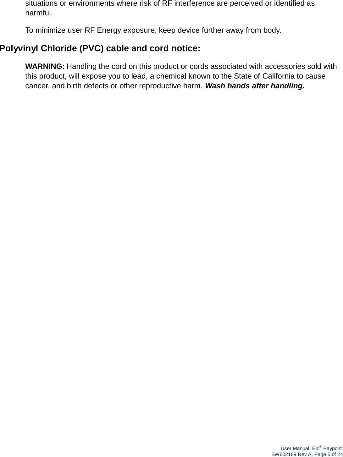 User Manual: Elo® PaypointSW602189 Rev A, Page 5 of 24situations or environments where risk of RF interference are perceived or identified as harmful. To minimize user RF Energy exposure, keep device further away from body. Polyvinyl Chloride (PVC) cable and cord notice: WARNING: Handling the cord on this product or cords associated with accessories sold with this product, will expose you to lead, a chemical known to the State of California to cause cancer, and birth defects or other reproductive harm. Wash hands after handling. 