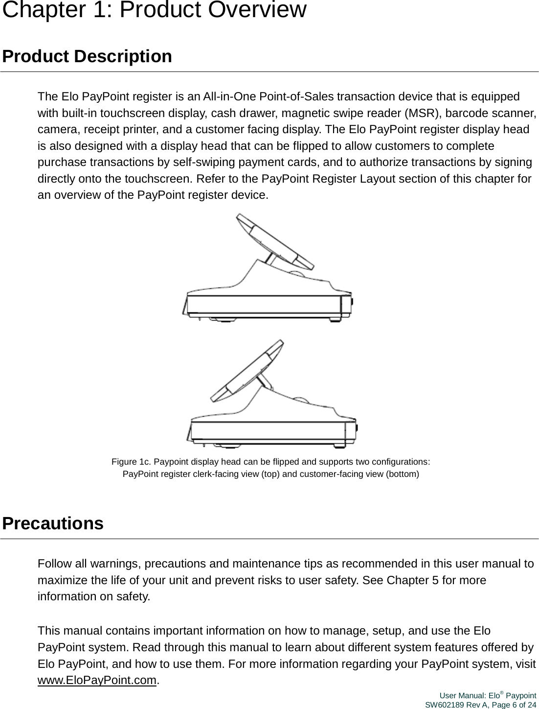 User Manual: Elo® PaypointSW602189 Rev A, Page 6 of 24Chapter 1: Product Overview Product Description The Elo PayPoint register is an All-in-One Point-of-Sales transaction device that is equipped with built-in touchscreen display, cash drawer, magnetic swipe reader (MSR), barcode scanner, camera, receipt printer, and a customer facing display. The Elo PayPoint register display head is also designed with a display head that can be flipped to allow customers to complete purchase transactions by self-swiping payment cards, and to authorize transactions by signing directly onto the touchscreen. Refer to the PayPoint Register Layout section of this chapter for an overview of the PayPoint register device.  Figure 1c. Paypoint display head can be flipped and supports two configurations: PayPoint register clerk-facing view (top) and customer-facing view (bottom) Precautions Follow all warnings, precautions and maintenance tips as recommended in this user manual to maximize the life of your unit and prevent risks to user safety. See Chapter 5 for more information on safety. This manual contains important information on how to manage, setup, and use the Elo PayPoint system. Read through this manual to learn about different system features offered by Elo PayPoint, and how to use them. For more information regarding your PayPoint system, visit www.EloPayPoint.com. 