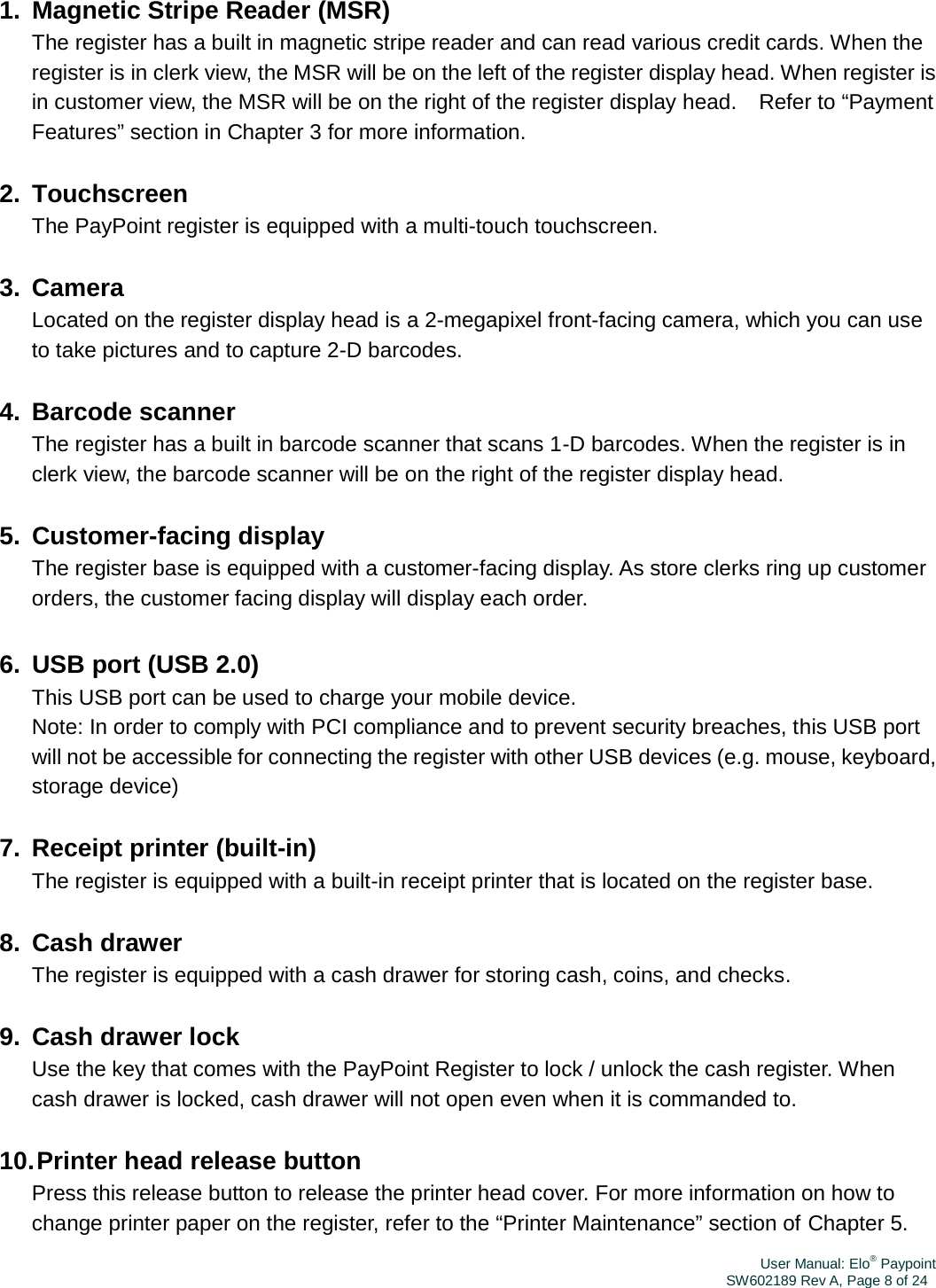 User Manual: Elo® PaypointSW602189 Rev A, Page 8 of 241. Magnetic Stripe Reader (MSR) The register has a built in magnetic stripe reader and can read various credit cards. When the register is in clerk view, the MSR will be on the left of the register display head. When register is in customer view, the MSR will be on the right of the register display head.  Refer to “Payment Features” section in Chapter 3 for more information. 2. Touchscreen The PayPoint register is equipped with a multi-touch touchscreen. 3. Camera Located on the register display head is a 2-megapixel front-facing camera, which you can use to take pictures and to capture 2-D barcodes. 4. Barcode scanner The register has a built in barcode scanner that scans 1-D barcodes. When the register is in clerk view, the barcode scanner will be on the right of the register display head. 5. Customer-facing display The register base is equipped with a customer-facing display. As store clerks ring up customer orders, the customer facing display will display each order. 6.  USB port (USB 2.0) This USB port can be used to charge your mobile device. Note: In order to comply with PCI compliance and to prevent security breaches, this USB port will not be accessible for connecting the register with other USB devices (e.g. mouse, keyboard, storage device) 7. Receipt printer (built-in) The register is equipped with a built-in receipt printer that is located on the register base. 8. Cash drawer The register is equipped with a cash drawer for storing cash, coins, and checks. 9.  Cash drawer lock Use the key that comes with the PayPoint Register to lock / unlock the cash register. When cash drawer is locked, cash drawer will not open even when it is commanded to. 10. Printer head release button Press this release button to release the printer head cover. For more information on how to change printer paper on the register, refer to the “Printer Maintenance” section of Chapter 5. 