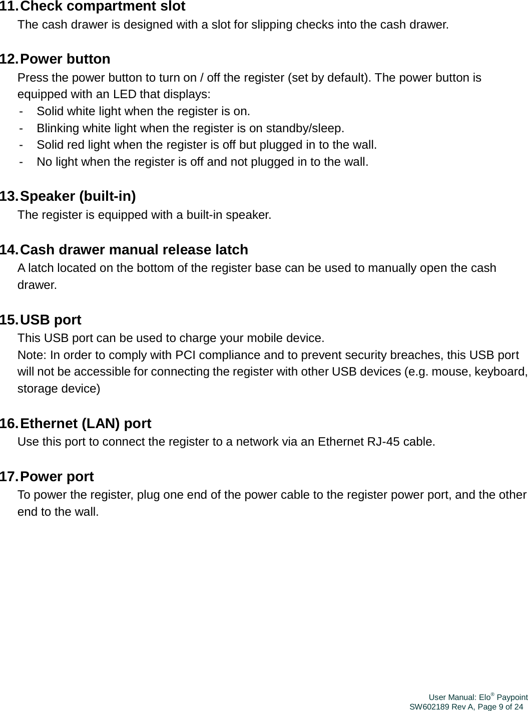 User Manual: Elo® PaypointSW602189 Rev A, Page 9 of 2411. Check  compartment  slot The cash drawer is designed with a slot for slipping checks into the cash drawer. 12. Power  button Press the power button to turn on / off the register (set by default). The power button is equipped with an LED that displays: -  Solid white light when the register is on. -  Blinking white light when the register is on standby/sleep. -  Solid red light when the register is off but plugged in to the wall. -  No light when the register is off and not plugged in to the wall. 13. Speaker  (built-in) The register is equipped with a built-in speaker. 14. Cash drawer manual release latch A latch located on the bottom of the register base can be used to manually open the cash drawer. 15. USB  port This USB port can be used to charge your mobile device. Note: In order to comply with PCI compliance and to prevent security breaches, this USB port will not be accessible for connecting the register with other USB devices (e.g. mouse, keyboard, storage device) 16. Ethernet (LAN) port Use this port to connect the register to a network via an Ethernet RJ-45 cable. 17. Power  port To power the register, plug one end of the power cable to the register power port, and the other end to the wall. 