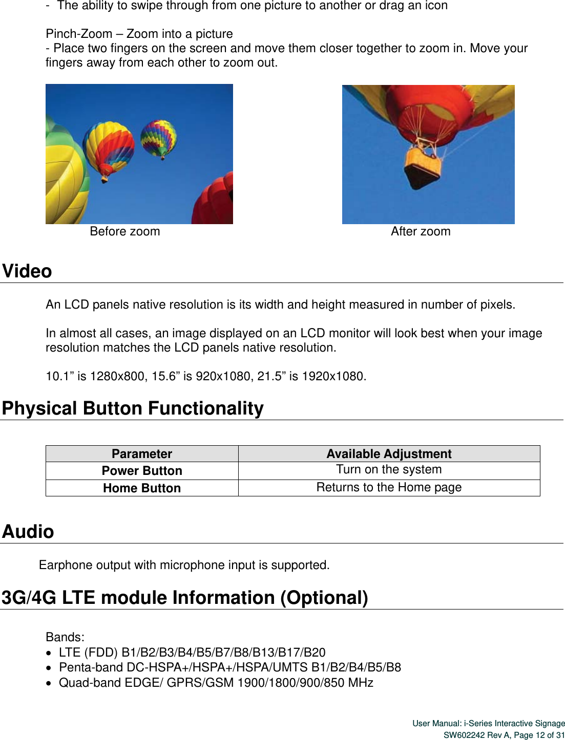  User Manual: i-Series Interactive SignageSW602242 Rev A, Page 12 of 31 -   The ability to swipe through from one picture to another or drag an icon  Pinch-Zoom – Zoom into a picture   - Place two fingers on the screen and move them closer together to zoom in. Move your fingers away from each other to zoom out.                                                     Before zoom                                                                                         After zoom  Video  An LCD panels native resolution is its width and height measured in number of pixels.  In almost all cases, an image displayed on an LCD monitor will look best when your image resolution matches the LCD panels native resolution.    10.1” is 1280x800, 15.6” is 920x1080, 21.5” is 1920x1080.  Physical Button Functionality        Audio  Earphone output with microphone input is supported.  3G/4G LTE module Information (Optional)  Bands:    LTE (FDD) B1/B2/B3/B4/B5/B7/B8/B13/B17/B20      Penta-band DC-HSPA+/HSPA+/HSPA/UMTS B1/B2/B4/B5/B8    Quad-band EDGE/ GPRS/GSM 1900/1800/900/850 MHz  Parameter  Available Adjustment Power Button  Turn on the system Home Button  Returns to the Home page 