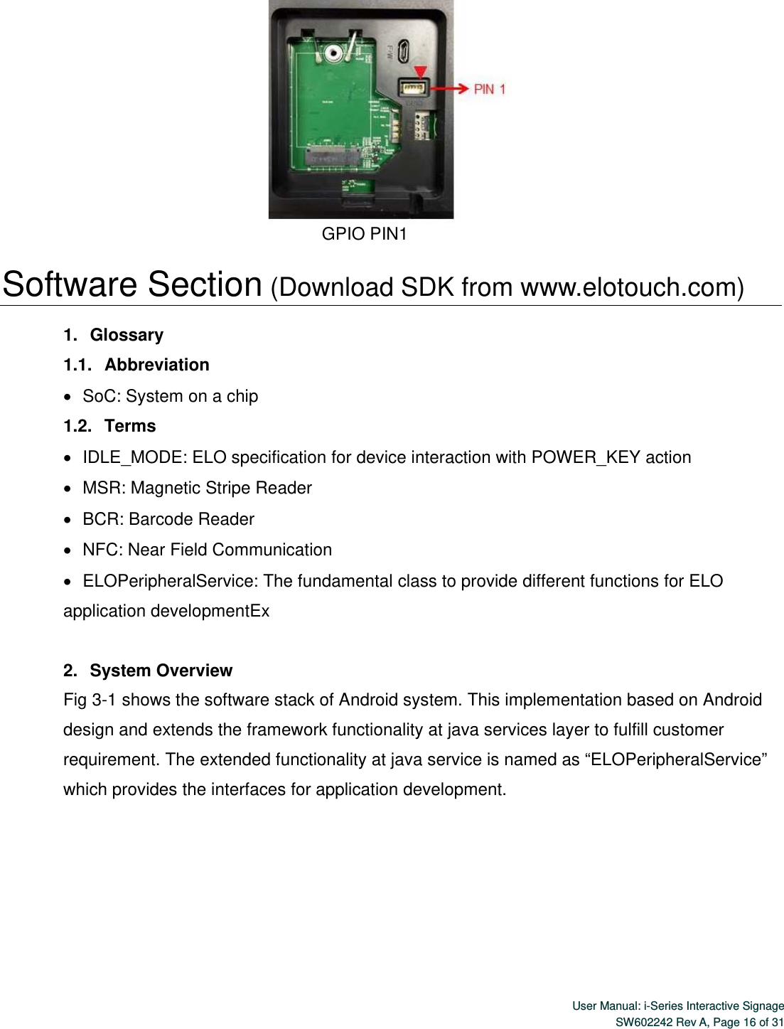  User Manual: i-Series Interactive SignageSW602242 Rev A, Page 16 of 31                                       GPIO PIN1  Software Section (Download SDK from www.elotouch.com)  1.   Glossary 1.1.   Abbreviation    SoC: System on a chip 1.2.   Terms    IDLE_MODE: ELO specification for device interaction with POWER_KEY action    MSR: Magnetic Stripe Reader    BCR: Barcode Reader    NFC: Near Field Communication    ELOPeripheralService: The fundamental class to provide different functions for ELO application developmentEx  2.   System Overview Fig 3-1 shows the software stack of Android system. This implementation based on Android design and extends the framework functionality at java services layer to fulfill customer requirement. The extended functionality at java service is named as “ELOPeripheralService” which provides the interfaces for application development. 