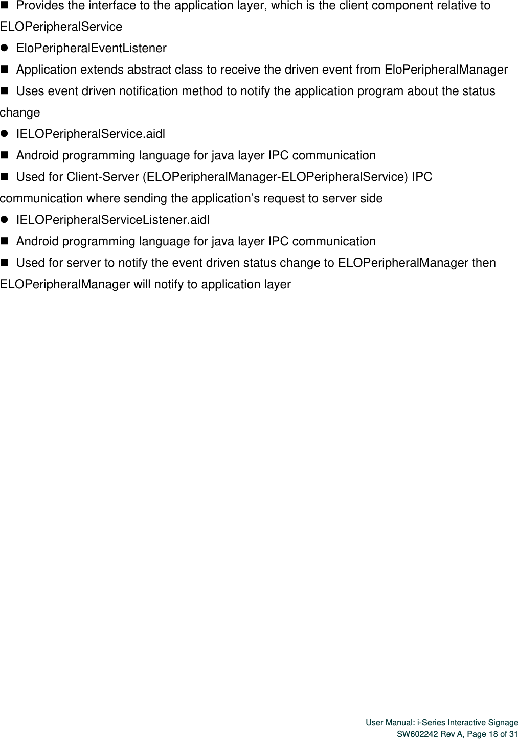  User Manual: i-Series Interactive SignageSW602242 Rev A, Page 18 of 31    Provides the interface to the application layer, which is the client component relative to ELOPeripheralService    EloPeripheralEventListener    Application extends abstract class to receive the driven event from EloPeripheralManager    Uses event driven notification method to notify the application program about the status change    IELOPeripheralService.aidl    Android programming language for java layer IPC communication    Used  for  Client-Server  (ELOPeripheralManager-ELOPeripheralService) IPC communication where sending the application’s request to server side    IELOPeripheralServiceListener.aidl    Android programming language for java layer IPC communication    Used for server to notify the event driven status change to ELOPeripheralManager then ELOPeripheralManager will notify to application layer 