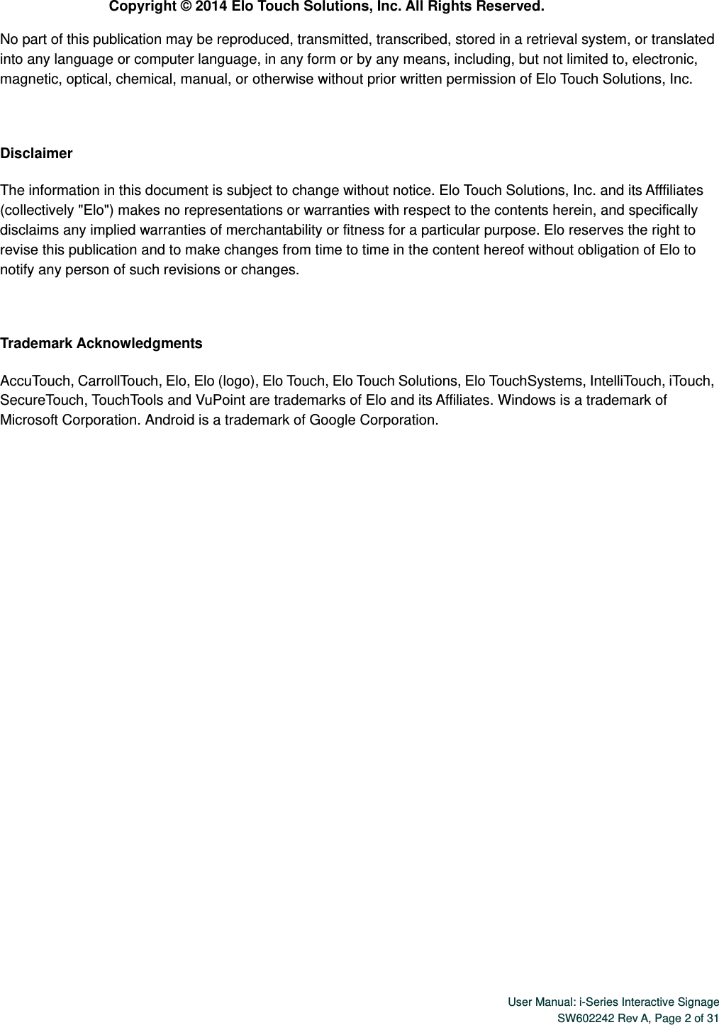  User Manual: i-Series Interactive SignageSW602242 Rev A, Page 2 of 31 Copyright © 2014 Elo Touch Solutions, Inc. All Rights Reserved. No part of this publication may be reproduced, transmitted, transcribed, stored in a retrieval system, or translated into any language or computer language, in any form or by any means, including, but not limited to, electronic, magnetic, optical, chemical, manual, or otherwise without prior written permission of Elo Touch Solutions, Inc.  Disclaimer The information in this document is subject to change without notice. Elo Touch Solutions, Inc. and its Afffiliates (collectively &quot;Elo&quot;) makes no representations or warranties with respect to the contents herein, and specifically disclaims any implied warranties of merchantability or fitness for a particular purpose. Elo reserves the right to revise this publication and to make changes from time to time in the content hereof without obligation of Elo to notify any person of such revisions or changes.  Trademark Acknowledgments AccuTouch, CarrollTouch, Elo, Elo (logo), Elo Touch, Elo Touch Solutions, Elo TouchSystems, IntelliTouch, iTouch, SecureTouch, TouchTools and VuPoint are trademarks of Elo and its Affiliates. Windows is a trademark of Microsoft Corporation. Android is a trademark of Google Corporation.   