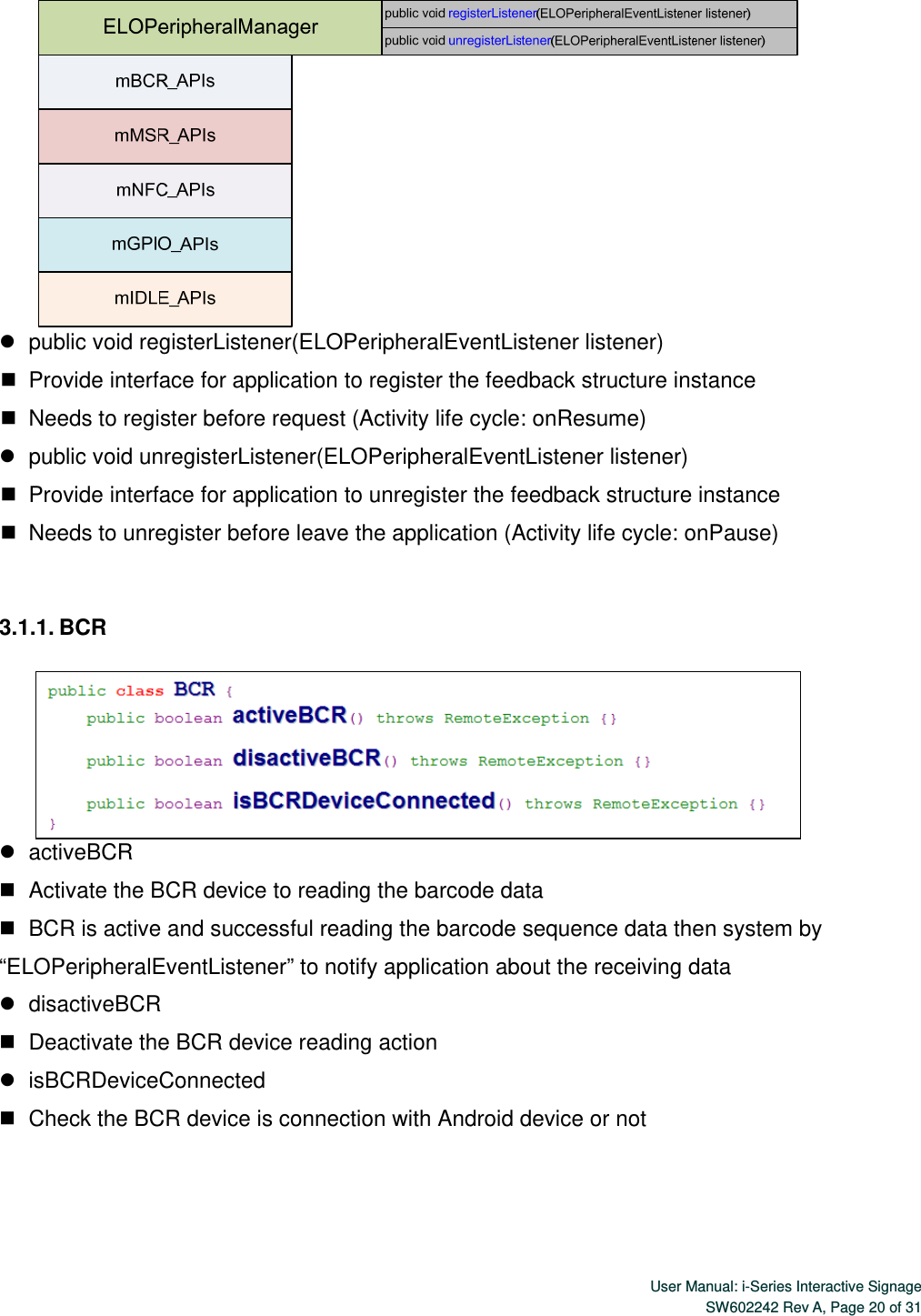  User Manual: i-Series Interactive SignageSW602242 Rev A, Page 20 of 31     public void registerListener(ELOPeripheralEventListener listener)    Provide interface for application to register the feedback structure instance    Needs to register before request (Activity life cycle: onResume)    public void unregisterListener(ELOPeripheralEventListener listener)    Provide interface for application to unregister the feedback structure instance    Needs to unregister before leave the application (Activity life cycle: onPause)  3.1.1. BCR     activeBCR      Activate the BCR device to reading the barcode data    BCR is active and successful reading the barcode sequence data then system by “ELOPeripheralEventListener” to notify application about the receiving data    disactiveBCR    Deactivate the BCR device reading action    isBCRDeviceConnected    Check the BCR device is connection with Android device or not    