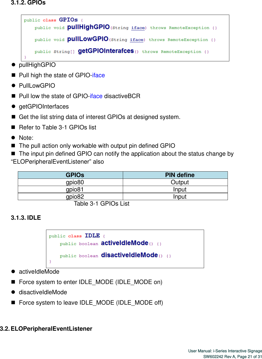  User Manual: i-Series Interactive SignageSW602242 Rev A, Page 21 of 31 3.1.2. GPIOs     pullHighGPIO    Pull high the state of GPIO-iface    PullLowGPIO    Pull low the state of GPIO-iface disactiveBCR    getGPIOInterfaces    Get the list string data of interest GPIOs at designed system.    Refer to Table 3-1 GPIOs list    Note:    The pull action only workable with output pin defined GPIO    The input pin defined GPIO can notify the application about the status change by “ELOPeripheralEventListener” also GPIOs  PIN define gpio80 Output  gpio81 Input gpio82 Input                             Table 3-1 GPIOs List  3.1.3. IDLE     activeIdleMode    Force system to enter IDLE_MODE (IDLE_MODE on)    disactiveIdleMode    Force system to leave IDLE_MODE (IDLE_MODE off)  3.2. ELOPeripheralEventListener 