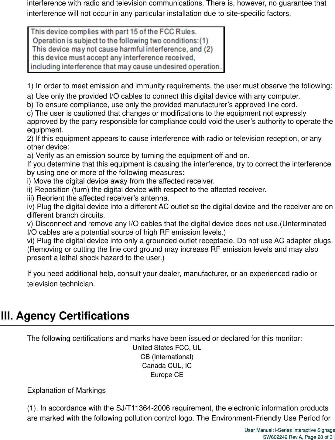  User Manual: i-Series Interactive SignageSW602242 Rev A, Page 28 of 31 interference with radio and television communications. There is, however, no guarantee that interference will not occur in any particular installation due to site-specific factors.  1) In order to meet emission and immunity requirements, the user must observe the following: a) Use only the provided I/O cables to connect this digital device with any computer. b) To ensure compliance, use only the provided manufacturer’s approved line cord. c) The user is cautioned that changes or modifications to the equipment not expressly approved by the party responsible for compliance could void the user’s authority to operate the equipment. 2) If this equipment appears to cause interference with radio or television reception, or any other device: a) Verify as an emission source by turning the equipment off and on. If you determine that this equipment is causing the interference, try to correct the interference by using one or more of the following measures: i) Move the digital device away from the affected receiver.   ii) Reposition (turn) the digital device with respect to the affected receiver. iii) Reorient the affected receiver’s antenna. iv) Plug the digital device into a different AC outlet so the digital device and the receiver are on different branch circuits. v) Disconnect and remove any I/O cables that the digital device does not use.(Unterminated I/O cables are a potential source of high RF emission levels.) vi) Plug the digital device into only a grounded outlet receptacle. Do not use AC adapter plugs. (Removing or cutting the line cord ground may increase RF emission levels and may also present a lethal shock hazard to the user.) If you need additional help, consult your dealer, manufacturer, or an experienced radio or television technician.   III. Agency Certifications    The following certifications and marks have been issued or declared for this monitor: United States FCC, UL CB (International) Canada CUL, IC Europe CE Explanation of Markings (1). In accordance with the SJ/T11364-2006 requirement, the electronic information products are marked with the following pollution control logo. The Environment-Friendly Use Period for 