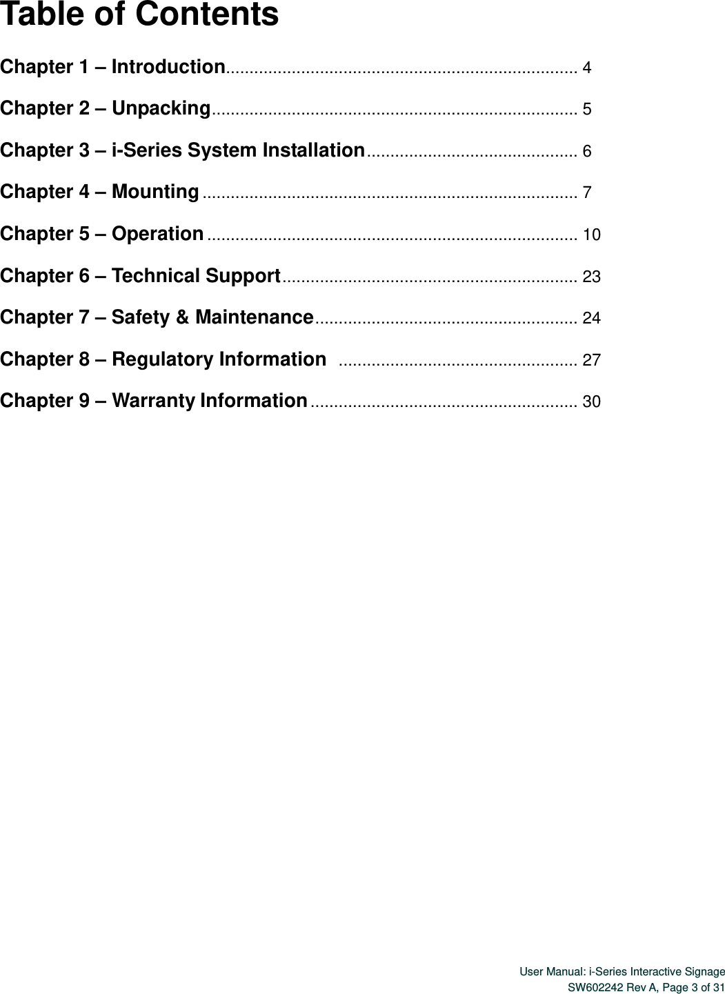  User Manual: i-Series Interactive SignageSW602242 Rev A, Page 3 of 31 Table of Contents  Chapter 1 – Introduction........................................................................... 4  Chapter 2 – Unpacking ................. ................. ............... ................ .............  5  Chapter 3 – i-Series System Installation .............................................  6  Chapter 4 – Mounting ................................................................................ 7  Chapter 5 – Operation ............................................................................... 10  Chapter 6 – Technical Support ...............................................................  23  Chapter 7 – Safety &amp; Maintenance ........................................................  24  Chapter 8 – Regulatory Information  ................................................... 27  Chapter 9 – Warranty Information .........................................................  30 