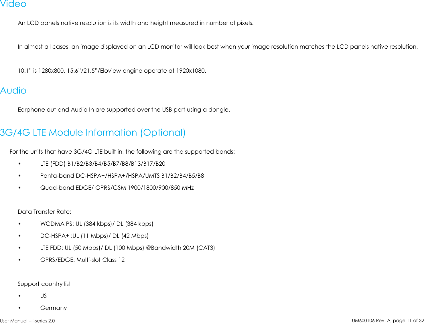 UM600106Rev. A, page11of32User Manual –i-series 2.0VideoAn LCD panels native resolution is its width and height measured in number of pixels.In almost all cases, an image displayed on an LCD monitor will look best when your image resolution matches the LCD panels native resolution.10.1” is 1280x800, 15.6”/21.5”/Eloview engine operate at 1920x1080.AudioEarphone out and Audio In are supported over the USB port using a dongle.3G/4G LTE Module Information (Optional)For the units that have 3G/4G LTE built in, the following are the supported bands:• LTE (FDD) B1/B2/B3/B4/B5/B7/B8/B13/B17/B20• Penta-band DC-HSPA+/HSPA+/HSPA/UMTS B1/B2/B4/B5/B8• Quad-band EDGE/ GPRS/GSM 1900/1800/900/850 MHzData Transfer Rate:• WCDMA PS: UL (384 kbps)/ DL (384 kbps)• DC-HSPA+ :UL (11 Mbps)/ DL (42 Mbps)• LTE FDD: UL (50 Mbps)/ DL (100 Mbps) @Bandwidth 20M (CAT3)• GPRS/EDGE: Multi-slot Class 12Support country list• US• Germany