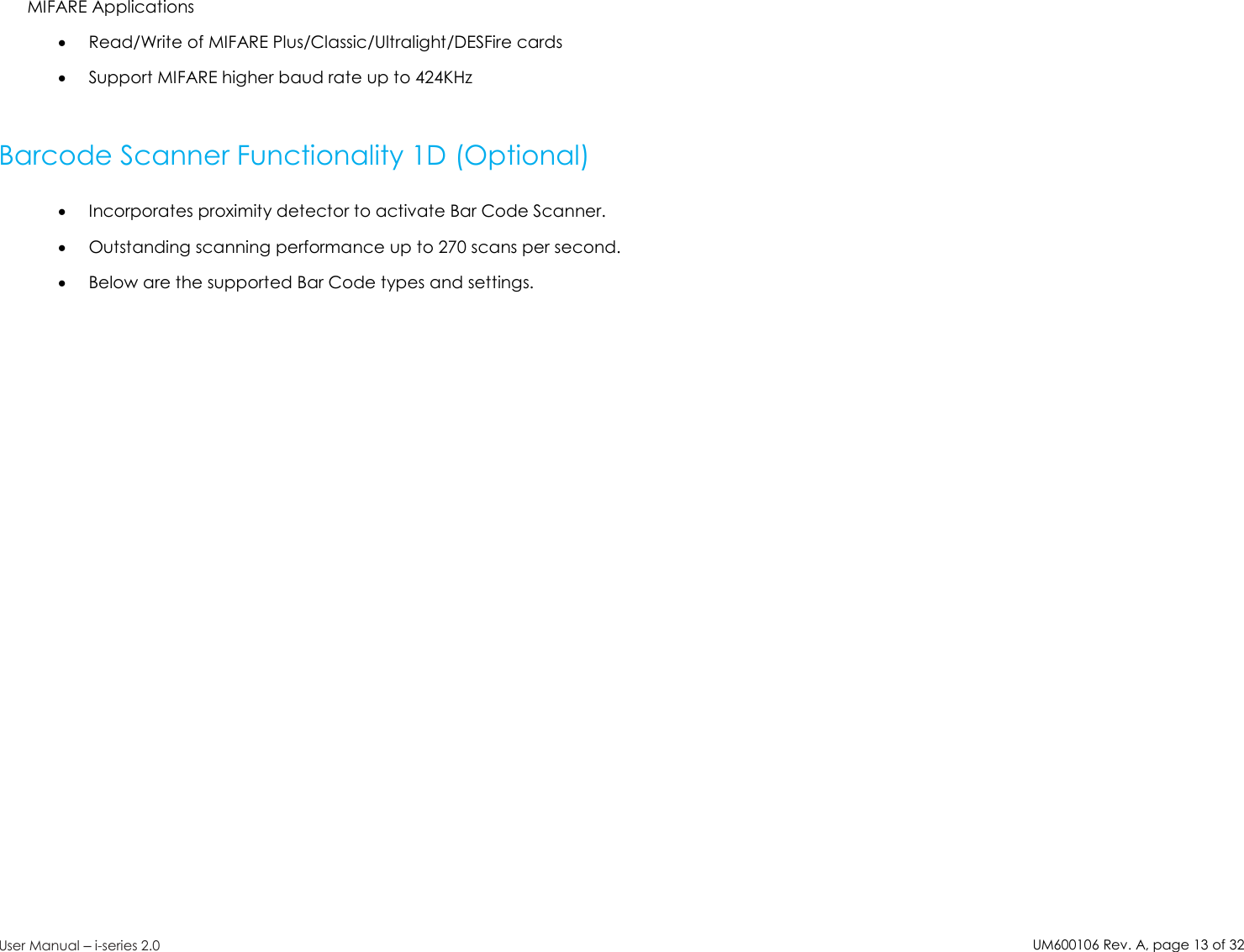 UM600106Rev. A, page13of32User Manual –i-series 2.0MIFARE ApplicationsRead/Write of MIFARE Plus/Classic/Ultralight/DESFire cardsSupport MIFARE higher baud rate up to 424KHzBarcode Scanner Functionality 1D (Optional)Incorporates proximity detector to activate Bar Code Scanner.Outstanding scanning performance up to 270 scans per second.Below are the supported Bar Code types and settings.