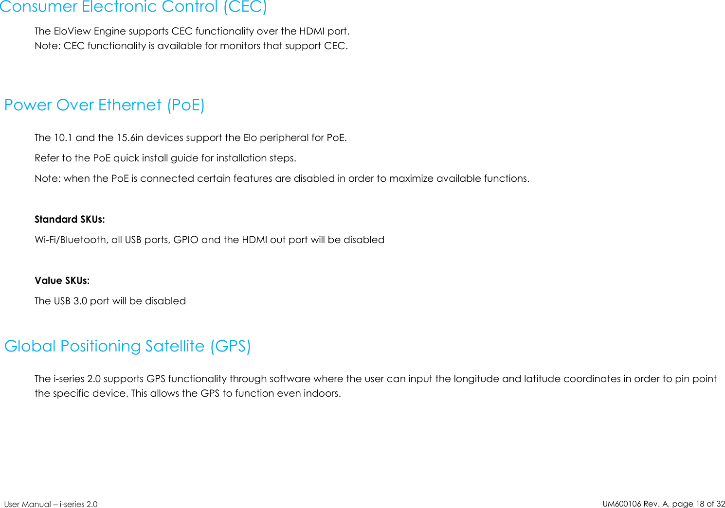 UM600106Rev. A, page18of32User Manual –i-series 2.0Consumer Electronic Control (CEC)The EloView Engine supports CEC functionality over the HDMI port.Note: CEC functionality is available for monitors that support CEC.Power Over Ethernet (PoE)The 10.1 and the 15.6in devices support the Elo peripheral for PoE.Refer to the PoE quick install guide for installation steps.Note: when the PoE is connected certain features are disabled in order to maximize available functions.Standard SKUs:Wi-Fi/Bluetooth, all USB ports, GPIO and the HDMI out port will be disabledValue SKUs:The USB 3.0 port will be disabledGlobal Positioning Satellite (GPS)The i-series 2.0 supports GPS functionality through software where the user can input the longitude and latitude coordinates in order to pin pointthe specific device. This allows the GPS to function even indoors.