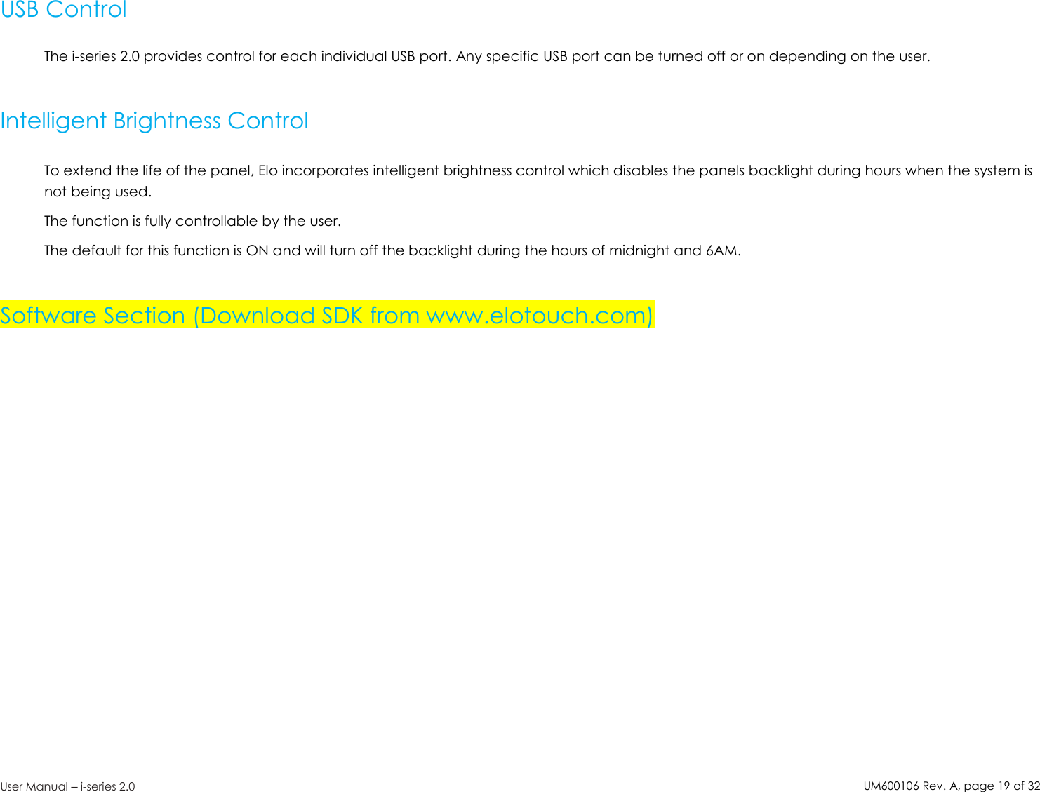 UM600106Rev. A, page19of32User Manual –i-series 2.0USB ControlThe i-series 2.0 provides control for each individual USB port. Any specific USB port can be turned off or on depending on the user.Intelligent Brightness ControlTo extend the life of the panel, Elo incorporates intelligent brightness control which disables the panels backlight during hours when the system isnot being used.The function is fully controllable by the user.The default for this function is ON and will turn off the backlight during the hours of midnight and 6AM.Software Section (Download SDK from www.elotouch.com)