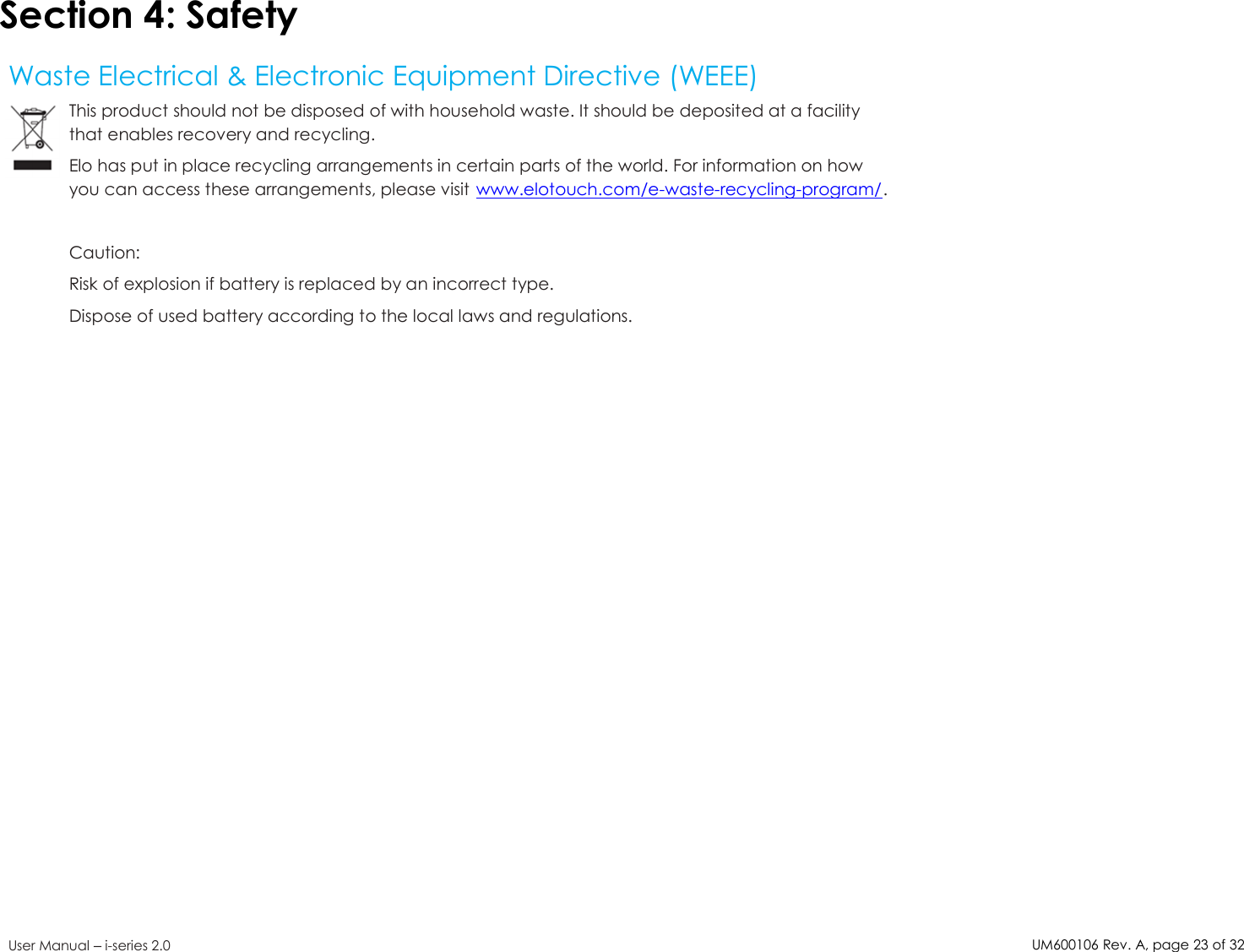 UM600106Rev. A, page23of32User Manual –i-series 2.0Section 4: SafetyWaste Electrical &amp; Electronic Equipment Directive (WEEE)This product should not be disposed of with household waste. It should be deposited at a facilitythat enables recovery and recycling.Elo has put in place recycling arrangements in certain parts of the world. For information on howyou can access these arrangements, please visit www.elotouch.com/e-waste-recycling-program/.Caution:Risk of explosion if battery is replaced by an incorrect type.Dispose of used battery according to the local laws and regulations.