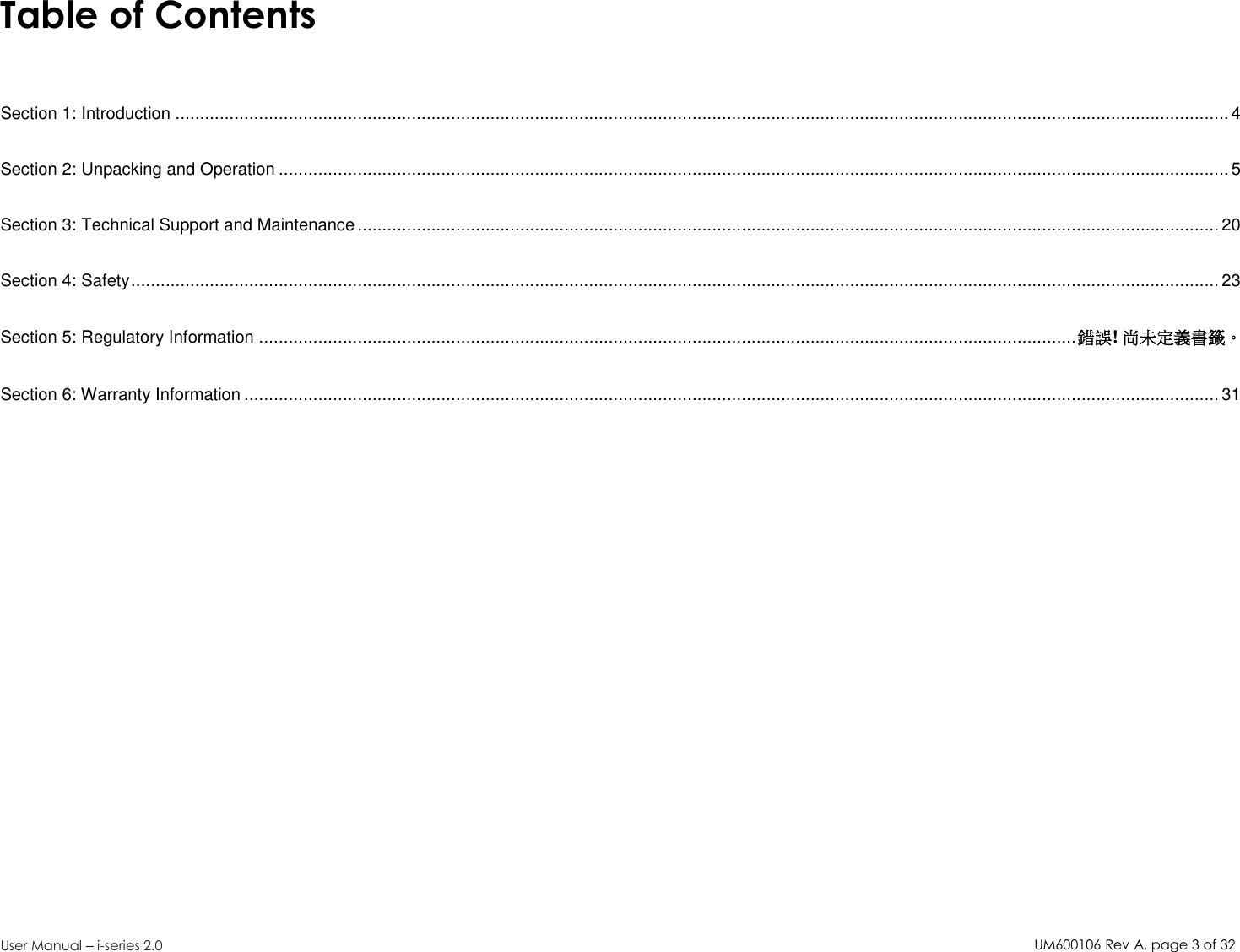 UM600106Rev A, page3of32User Manual –i-series 2.0Table of ContentsSection 1: Introduction ...................................................................................................................................................................................................................... 4Section 2: Unpacking and Operation .................................................................................................................................................................................................5Section 3: Technical Support and Maintenance ............................................................................................................................................................................... 20Section 4: Safety............................................................................................................................................................................................................................. 23Section 5: Regulatory Information ......................................................................................................................................................................錯誤!尚未定義書籤。Section 6: Warranty Information ...................................................................................................................................................................................................... 31