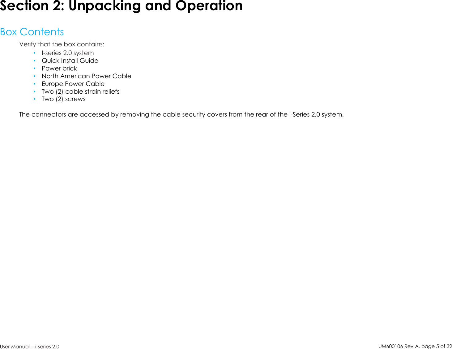 UM600106Rev A, page5of32User Manual –i-series 2.0Section 2: Unpacking and OperationBox ContentsVerify that the box contains:•I-series 2.0 system•Quick Install Guide•Power brick•North American Power Cable•Europe Power Cable•Two (2) cable strain reliefs•Two (2) screwsThe connectors are accessed by removing the cable security covers from the rear of the i-Series 2.0 system.