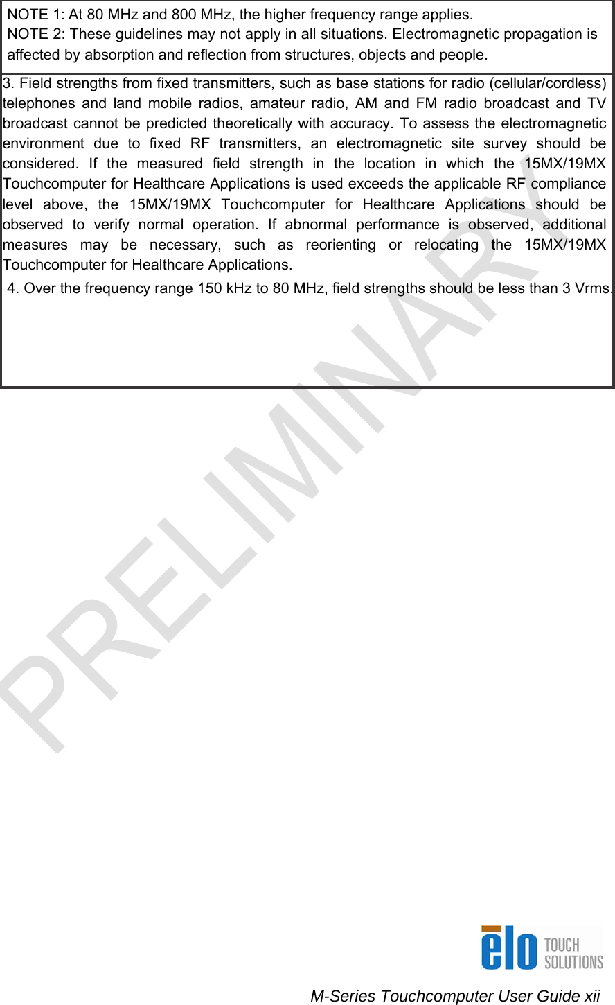    M-Series Touchcomputer User Guide xii NOTE 1: At 80 MHz and 800 MHz, the higher frequency range applies. NOTE 2: These guidelines may not apply in all situations. Electromagnetic propagation is affected by absorption and reflection from structures, objects and people. 3. Field strengths from fixed transmitters, such as base stations for radio (cellular/cordless) telephones and land mobile radios, amateur radio, AM and FM radio broadcast and TV broadcast cannot be predicted theoretically with accuracy. To assess the electromagnetic environment due to fixed RF transmitters, an electromagnetic site survey should be considered. If the measured field strength in the location in which the 15MX/19MX Touchcomputer for Healthcare Applications is used exceeds the applicable RF compliance level above, the 15MX/19MX Touchcomputer for Healthcare Applications should be observed to verify normal operation. If abnormal performance is observed, additional measures may be necessary, such as reorienting or relocating the 15MX/19MX Touchcomputer for Healthcare Applications. 4. Over the frequency range 150 kHz to 80 MHz, field strengths should be less than 3 Vrms.