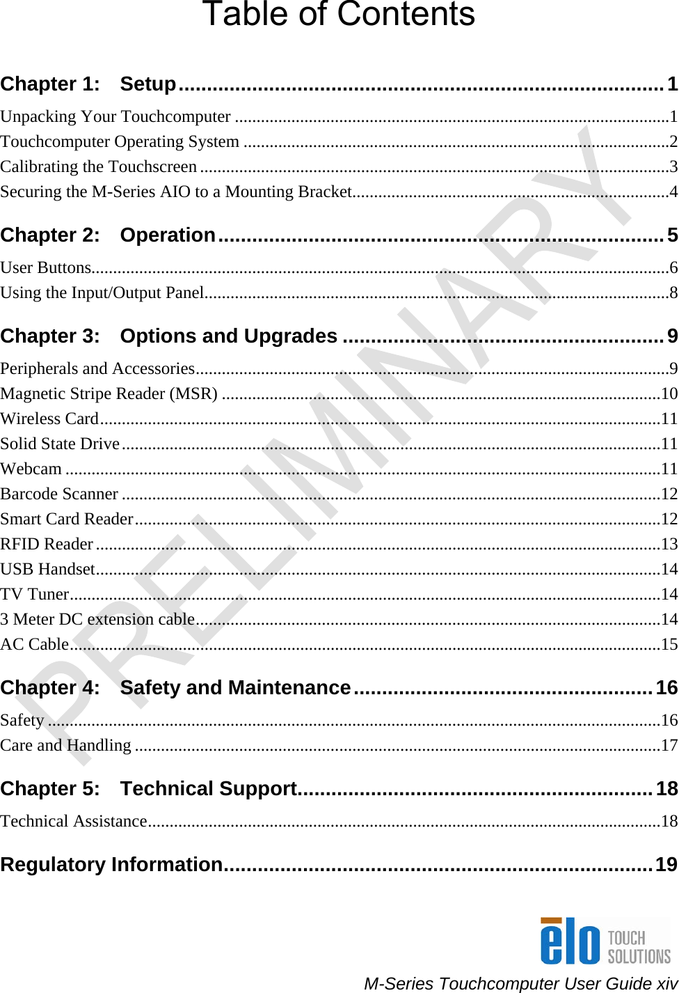     M-Series Touchcomputer User Guide xiv Table of Contents Chapter 1:   Setup......................................................................................1 Unpacking Your Touchcomputer ....................................................................................................1 Touchcomputer Operating System ..................................................................................................2 Calibrating the Touchscreen ............................................................................................................3 Securing the M-Series AIO to a Mounting Bracket.........................................................................4 Chapter 2:   Operation...............................................................................5 User Buttons.....................................................................................................................................6 Using the Input/Output Panel...........................................................................................................8 Chapter 3:   Options and Upgrades .........................................................9 Peripherals and Accessories.............................................................................................................9 Magnetic Stripe Reader (MSR) .....................................................................................................10 Wireless Card.................................................................................................................................11 Solid State Drive............................................................................................................................11 Webcam .........................................................................................................................................11 Barcode Scanner ............................................................................................................................12 Smart Card Reader.........................................................................................................................12 RFID Reader..................................................................................................................................13 USB Handset..................................................................................................................................14 TV Tuner........................................................................................................................................14 3 Meter DC extension cable...........................................................................................................14 AC Cable........................................................................................................................................15 Chapter 4:   Safety and Maintenance.....................................................16 Safety .............................................................................................................................................16 Care and Handling .........................................................................................................................17 Chapter 5:   Technical Support...............................................................18 Technical Assistance......................................................................................................................18 Regulatory Information............................................................................19 