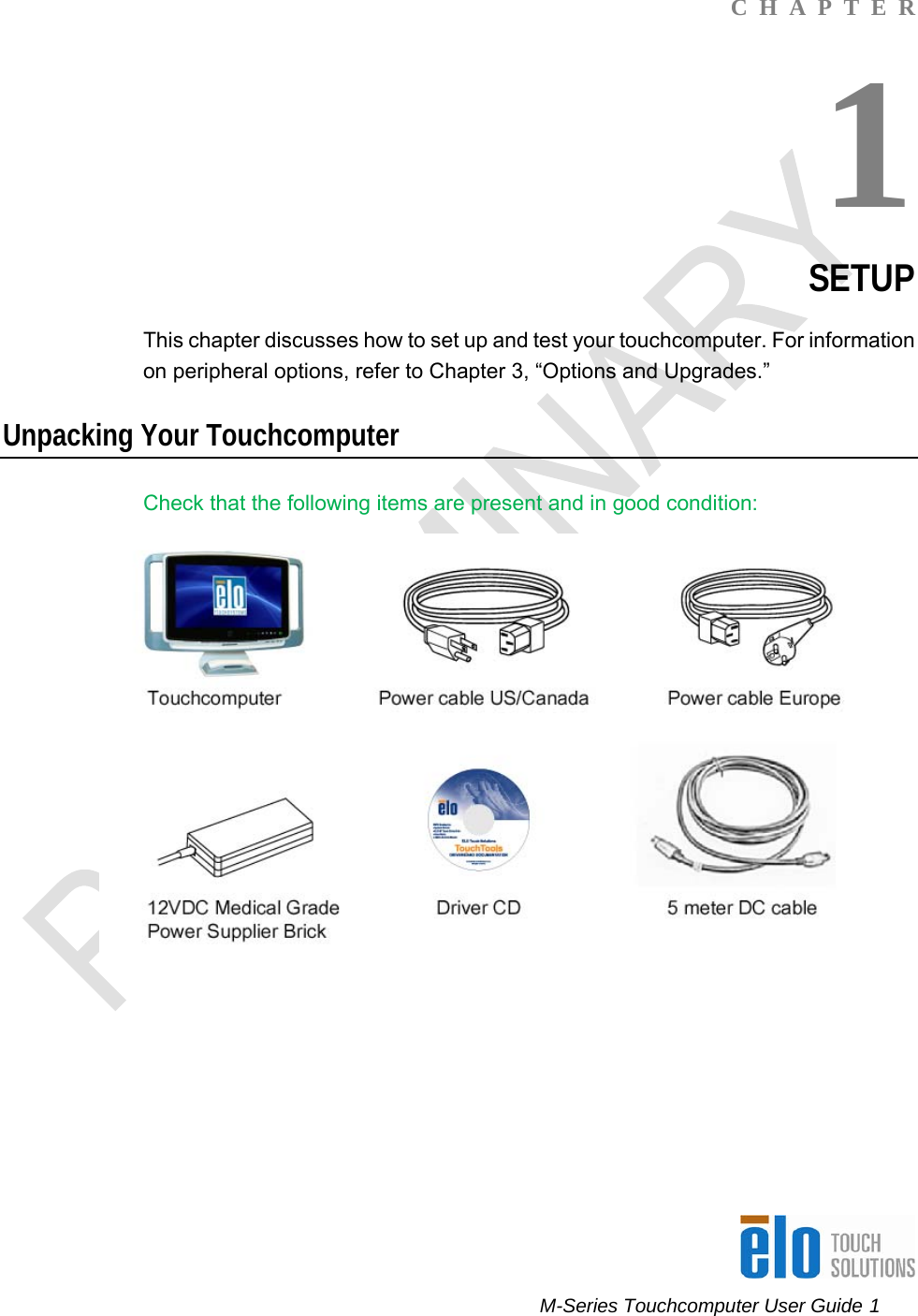      M-Series Touchcomputer User Guide 1   C  H  A  P  T  E  R 1 SETUP This chapter discusses how to set up and test your touchcomputer. For information on peripheral options, refer to Chapter 3, “Options and Upgrades.”  Unpacking Your Touchcomputer Check that the following items are present and in good condition:      