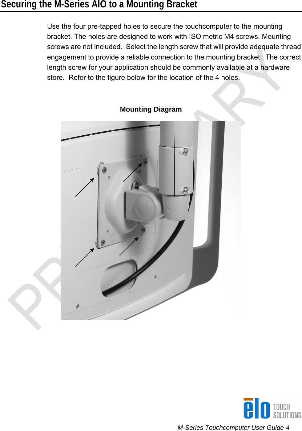      M-Series Touchcomputer User Guide 4   Securing the M-Series AIO to a Mounting Bracket Use the four pre-tapped holes to secure the touchcomputer to the mounting bracket. The holes are designed to work with ISO metric M4 screws. Mounting screws are not included.  Select the length screw that will provide adequate thread engagement to provide a reliable connection to the mounting bracket.  The correct length screw for your application should be commonly available at a hardware store.  Refer to the figure below for the location of the 4 holes.  Mounting Diagram        