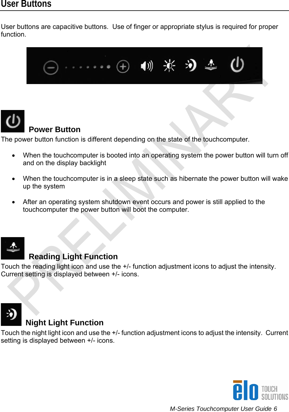      M-Series Touchcomputer User Guide 6   User Buttons User buttons are capacitive buttons.  Use of finger or appropriate stylus is required for proper function.      Power Button The power button function is different depending on the state of the touchcomputer.  •  When the touchcomputer is booted into an operating system the power button will turn off and on the display backlight  •  When the touchcomputer is in a sleep state such as hibernate the power button will wake up the system  •  After an operating system shutdown event occurs and power is still applied to the touchcomputer the power button will boot the computer.      Reading Light Function Touch the reading light icon and use the +/- function adjustment icons to adjust the intensity.  Current setting is displayed between +/- icons.    Night Light Function Touch the night light icon and use the +/- function adjustment icons to adjust the intensity.  Current setting is displayed between +/- icons.  