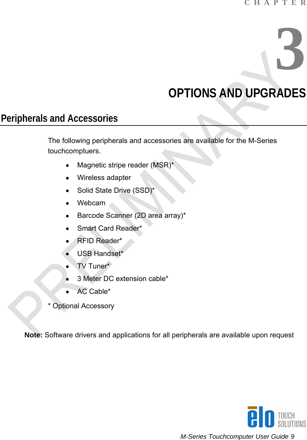      M-Series Touchcomputer User Guide 9   C  H  A  P  T  E  R 3 OPTIONS AND UPGRADES Peripherals and Accessories The following peripherals and accessories are available for the M-Series touchcomptuers. • Magnetic stripe reader (MSR)* • Wireless adapter • Solid State Drive (SSD)*  • Webcam • Barcode Scanner (2D area array)* • Smart Card Reader* • RFID Reader* • USB Handset* • TV Tuner* • 3 Meter DC extension cable* • AC Cable*   * Optional Accessory  Note: Software drivers and applications for all peripherals are available upon request     