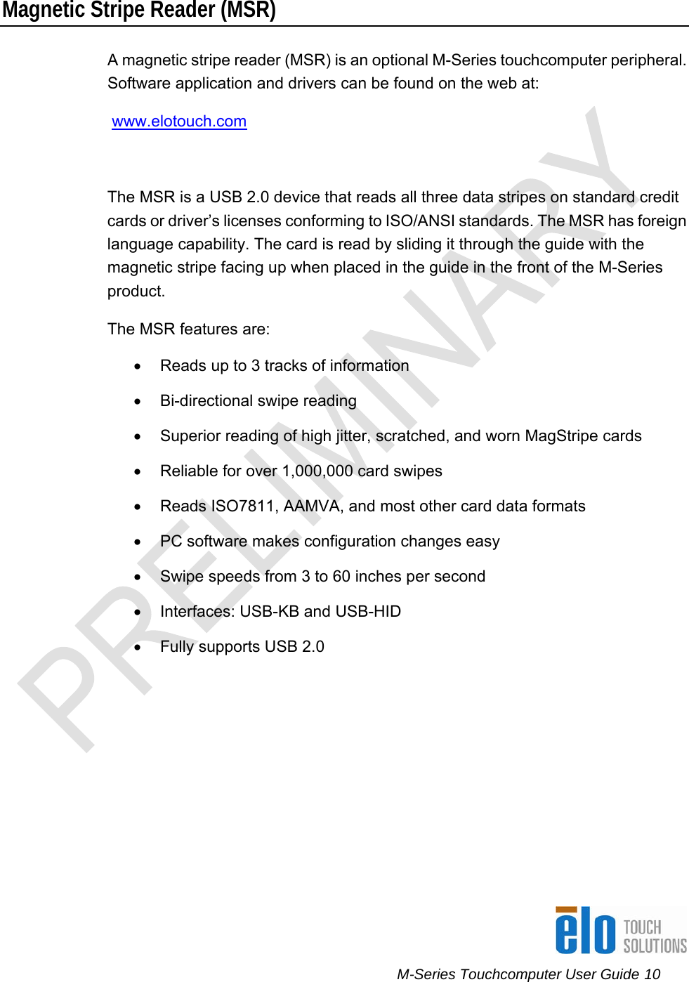      M-Series Touchcomputer User Guide 10   Magnetic Stripe Reader (MSR) A magnetic stripe reader (MSR) is an optional M-Series touchcomputer peripheral. Software application and drivers can be found on the web at:  www.elotouch.com    The MSR is a USB 2.0 device that reads all three data stripes on standard credit cards or driver’s licenses conforming to ISO/ANSI standards. The MSR has foreign language capability. The card is read by sliding it through the guide with the magnetic stripe facing up when placed in the guide in the front of the M-Series product.  The MSR features are: •  Reads up to 3 tracks of information •  Bi-directional swipe reading •  Superior reading of high jitter, scratched, and worn MagStripe cards •  Reliable for over 1,000,000 card swipes •  Reads ISO7811, AAMVA, and most other card data formats •  PC software makes configuration changes easy •  Swipe speeds from 3 to 60 inches per second •  Interfaces: USB-KB and USB-HID  •  Fully supports USB 2.0  