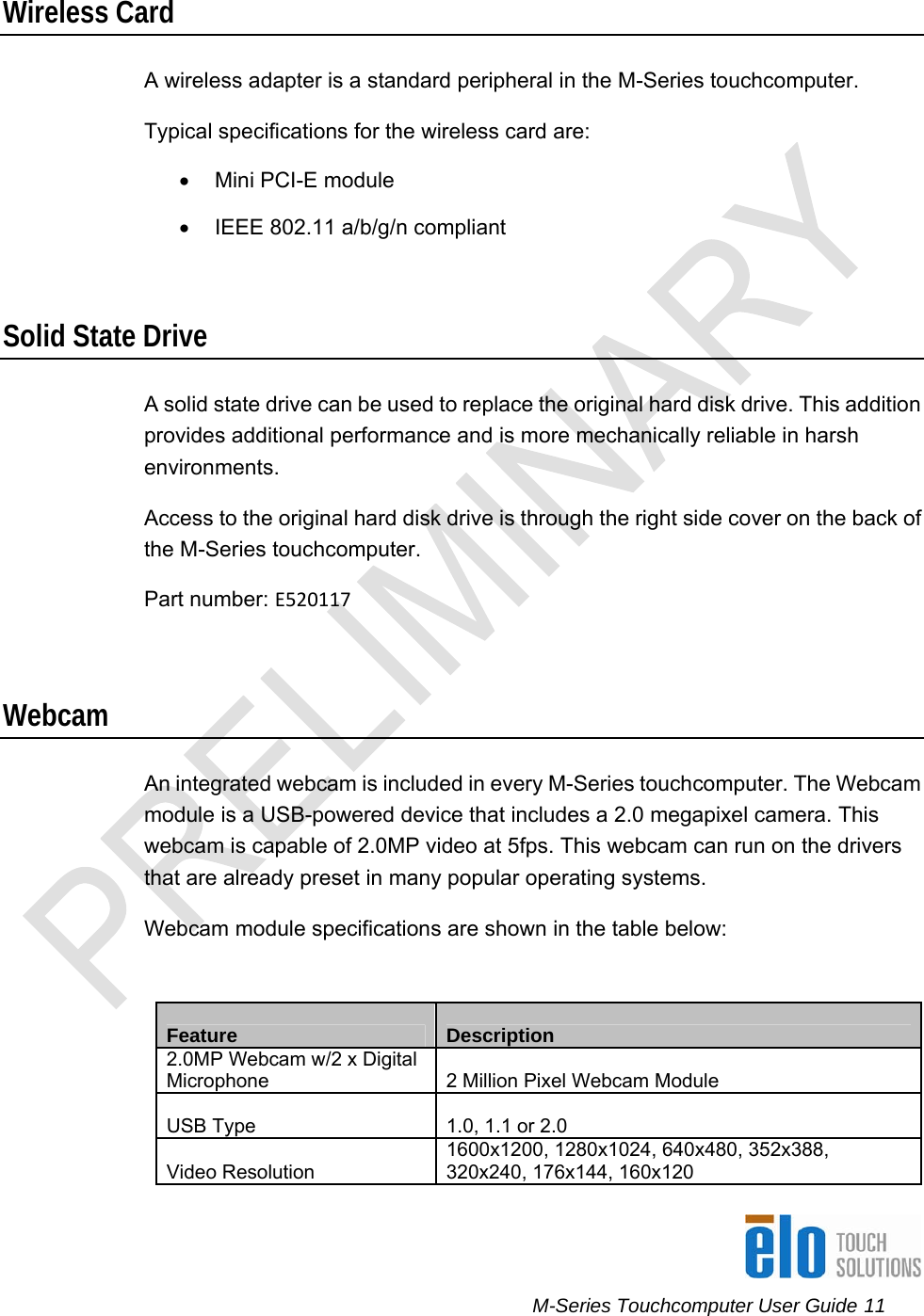      M-Series Touchcomputer User Guide 11   Wireless Card A wireless adapter is a standard peripheral in the M-Series touchcomputer. Typical specifications for the wireless card are:  • Mini PCI-E module •  IEEE 802.11 a/b/g/n compliant  Solid State Drive A solid state drive can be used to replace the original hard disk drive. This addition provides additional performance and is more mechanically reliable in harsh environments. Access to the original hard disk drive is through the right side cover on the back of the M-Series touchcomputer.  Part number: E520117 Webcam An integrated webcam is included in every M-Series touchcomputer. The Webcam module is a USB-powered device that includes a 2.0 megapixel camera. This webcam is capable of 2.0MP video at 5fps. This webcam can run on the drivers that are already preset in many popular operating systems.  Webcam module specifications are shown in the table below:   Feature  Description 2.0MP Webcam w/2 x Digital Microphone  2 Million Pixel Webcam Module USB Type  1.0, 1.1 or 2.0 Video Resolution 1600x1200, 1280x1024, 640x480, 352x388, 320x240, 176x144, 160x120 