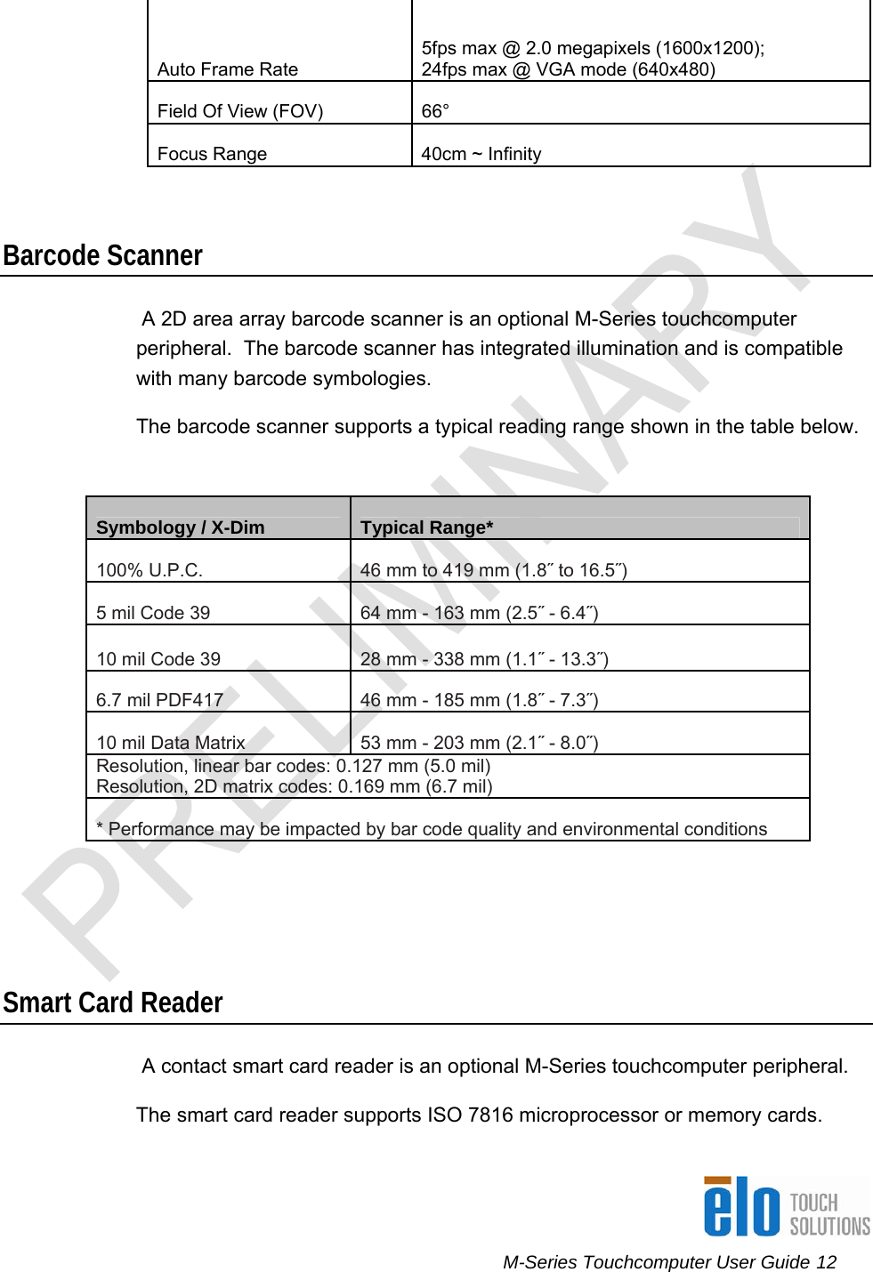      M-Series Touchcomputer User Guide 12   Auto Frame Rate 5fps max @ 2.0 megapixels (1600x1200);  24fps max @ VGA mode (640x480) Field Of View (FOV)  66° Focus Range  40cm ~ Infinity    Barcode Scanner  A 2D area array barcode scanner is an optional M-Series touchcomputer peripheral.  The barcode scanner has integrated illumination and is compatible with many barcode symbologies. The barcode scanner supports a typical reading range shown in the table below.  Symbology / X-Dim  Typical Range* 100% U.P.C. 46 mm to 419 mm (1.8˝ to 16.5˝) 5 mil Code 39 64 mm - 163 mm (2.5˝ - 6.4˝) 10 mil Code 39 28 mm - 338 mm (1.1˝ - 13.3˝) 6.7 mil PDF417 46 mm - 185 mm (1.8˝ - 7.3˝) 10 mil Data Matrix 53 mm - 203 mm (2.1˝ - 8.0˝) Resolution, linear bar codes: 0.127 mm (5.0 mil) Resolution, 2D matrix codes: 0.169 mm (6.7 mil) * Performance may be impacted by bar code quality and environmental conditions     Smart Card Reader  A contact smart card reader is an optional M-Series touchcomputer peripheral. The smart card reader supports ISO 7816 microprocessor or memory cards. 