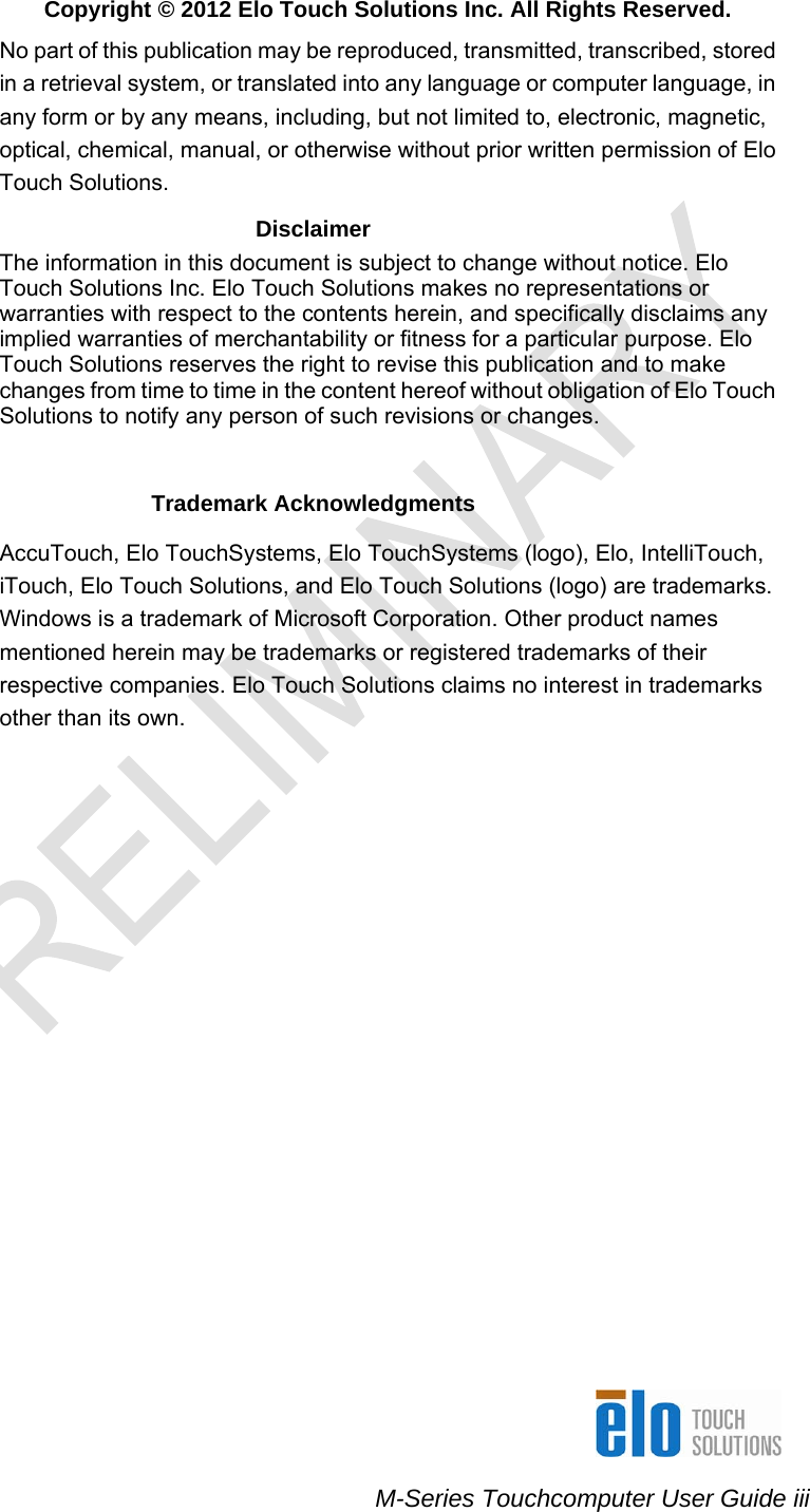    M-Series Touchcomputer User Guide iii  Copyright © 2012 Elo Touch Solutions Inc. All Rights Reserved. No part of this publication may be reproduced, transmitted, transcribed, stored in a retrieval system, or translated into any language or computer language, in any form or by any means, including, but not limited to, electronic, magnetic, optical, chemical, manual, or otherwise without prior written permission of Elo Touch Solutions. Disclaimer The information in this document is subject to change without notice. Elo Touch Solutions Inc. Elo Touch Solutions makes no representations or warranties with respect to the contents herein, and specifically disclaims any implied warranties of merchantability or fitness for a particular purpose. Elo Touch Solutions reserves the right to revise this publication and to make changes from time to time in the content hereof without obligation of Elo Touch Solutions to notify any person of such revisions or changes.   Trademark Acknowledgments  AccuTouch, Elo TouchSystems, Elo TouchSystems (logo), Elo, IntelliTouch, iTouch, Elo Touch Solutions, and Elo Touch Solutions (logo) are trademarks. Windows is a trademark of Microsoft Corporation. Other product names mentioned herein may be trademarks or registered trademarks of their respective companies. Elo Touch Solutions claims no interest in trademarks other than its own.           