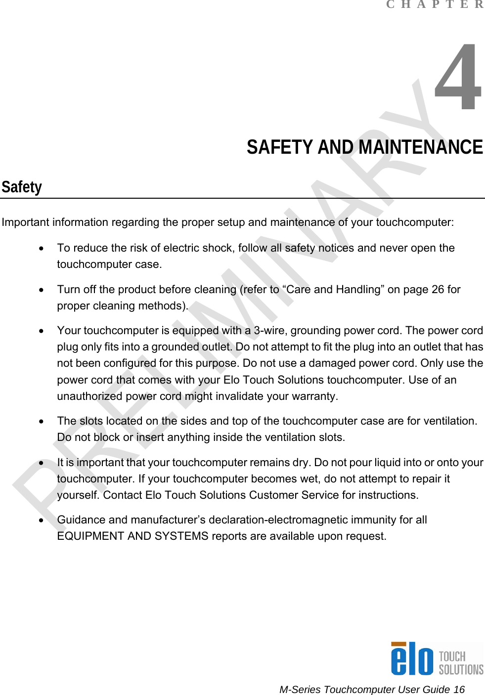      M-Series Touchcomputer User Guide 16   C  H  A  P  T  E  R 4 SAFETY AND MAINTENANCE Safety Important information regarding the proper setup and maintenance of your touchcomputer: •  To reduce the risk of electric shock, follow all safety notices and never open the touchcomputer case. •  Turn off the product before cleaning (refer to “Care and Handling” on page 26 for proper cleaning methods). •  Your touchcomputer is equipped with a 3-wire, grounding power cord. The power cord plug only fits into a grounded outlet. Do not attempt to fit the plug into an outlet that has not been configured for this purpose. Do not use a damaged power cord. Only use the power cord that comes with your Elo Touch Solutions touchcomputer. Use of an unauthorized power cord might invalidate your warranty. •  The slots located on the sides and top of the touchcomputer case are for ventilation. Do not block or insert anything inside the ventilation slots. •  It is important that your touchcomputer remains dry. Do not pour liquid into or onto your touchcomputer. If your touchcomputer becomes wet, do not attempt to repair it yourself. Contact Elo Touch Solutions Customer Service for instructions. •  Guidance and manufacturer’s declaration-electromagnetic immunity for all EQUIPMENT AND SYSTEMS reports are available upon request.      