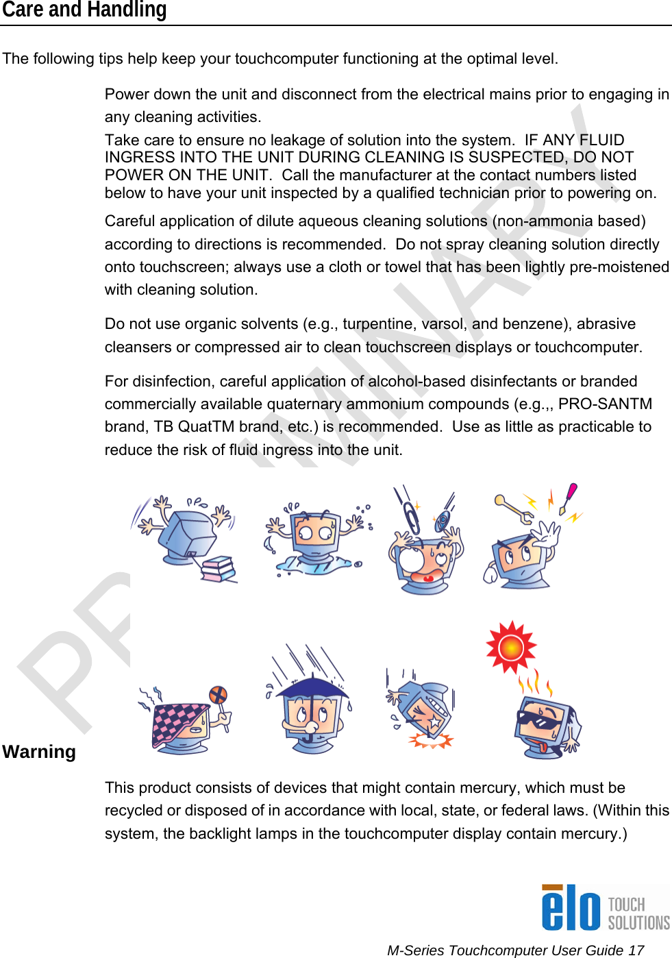      M-Series Touchcomputer User Guide 17   Care and Handling The following tips help keep your touchcomputer functioning at the optimal level.  Power down the unit and disconnect from the electrical mains prior to engaging in any cleaning activities.  Take care to ensure no leakage of solution into the system.  IF ANY FLUID INGRESS INTO THE UNIT DURING CLEANING IS SUSPECTED, DO NOT POWER ON THE UNIT.  Call the manufacturer at the contact numbers listed below to have your unit inspected by a qualified technician prior to powering on. Careful application of dilute aqueous cleaning solutions (non-ammonia based) according to directions is recommended.  Do not spray cleaning solution directly onto touchscreen; always use a cloth or towel that has been lightly pre-moistened with cleaning solution.  Do not use organic solvents (e.g., turpentine, varsol, and benzene), abrasive cleansers or compressed air to clean touchscreen displays or touchcomputer. For disinfection, careful application of alcohol-based disinfectants or branded commercially available quaternary ammonium compounds (e.g.,, PRO-SANTM brand, TB QuatTM brand, etc.) is recommended.  Use as little as practicable to reduce the risk of fluid ingress into the unit.  Warning This product consists of devices that might contain mercury, which must be recycled or disposed of in accordance with local, state, or federal laws. (Within this system, the backlight lamps in the touchcomputer display contain mercury.) 